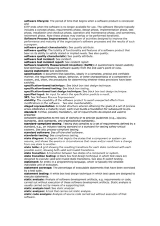 software lifecycle: The period of time that begins when a software product is conceived
and
EITP ends when the software is no longer available for use. The software lifecycle typically
includes a concept phase, requirements phase, design phase, implementation phase, test
phase, installation and checkout phase, operation and maintenance phase, and sometimes,
retirement phase. Note these phases may overlap or be performed iteratively.
Software Process Improvement: A program of activities designed to improve the
performance and maturity of the organization’s software processes and the results of such
a program.
software product characteristic: See quality attribute.
software quality: The totality of functionality and features of a software product that
bear on its ability to satisfy stated or implied needs. See also quality.
software quality characteristic: See quality attribute.
software test incident: See incident.
software test incident report: See incident report.
Software Usability Measurement Inventory (SUMI): A questionnaire-based usability
test technique for measuring software quality from the end user's point of view.
source statement: See statement.
specification: A document that specifies, ideally in a complete, precise and verifiable
manner, the requirements, design, behavior, or other characteristics of a component or
system, and, often, the procedures for determining whether these provisions have been
satisfied.
specification-based technique: See black box test design technique.
specification-based testing: See black box testing.
specification-based test design technique: See black box test design technique.
specified input: An input for which the specification predicts a result.
SPI: See Software Process Improvement.
stability: The capability of the software product to avoid unexpected effects from
modifications in the software. See also maintainability.
staged representation: A model structure wherein attaining the goals of a set of process
areas establishes a maturity level; each level builds a foundation for subsequent levels.
standard: Formal, possibly mandatory, set of requirements developed and used to
prescribe
consistent approaches to the way of working or to provide guidelines (e.g., ISO/IEC
standards, IEEE standards, and organizational standards).
standard-compliant testing: Testing that complies to a set of requirements defined by a
standard, e.g., an industry testing standard or a standard for testing safety-critical
systems. See also process-compliant testing.
standard software: See off-the-shelf software.
standards testing: See compliance testing.
state diagram: A diagram that depicts the states that a component or system can
assume, and shows the events or circumstances that cause and/or result from a change
from one state to another.
state table: A grid showing the resulting transitions for each state combined with each
possible event, showing both valid and invalid transitions.
state transition: A transition between two states of a component or system.
state transition testing: A black box test design technique in which test cases are
designed to execute valid and invalid state transitions. See also N-switch testing.
statement: An entity in a programming language, which is typically the smallest
indivisible unit of execution.
statement coverage: The percentage of executable statements that have been exercised
by a test suite.
statement testing: A white box test design technique in which test cases are designed to
execute statements.
static analysis: Analysis of software development artifacts, e.g. requirements or code,
carried out without execution of these software development artifacts. Static analysis is
usually carried out by means of a supporting tool.
static analysis tool: See static analyzer.
static analyzer: A tool that carries out static analysis.
static code analysis: Analysis of source code carried out without execution of that
software.
 