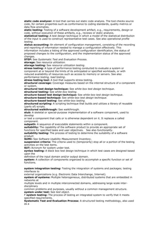 static code analyzer: A tool that carries out static code analysis. The tool checks source
code, for certain properties such as conformance to coding standards, quality metrics or
data flow anomalies.
static testing: Testing of a software development artifact, e.g., requirements, design or
code, without execution of these artifacts, e.g., reviews or static analysis.
statistical testing: A test design technique in which a model of the statistical distribution
of the input is used to construct representative test cases. See also operational profile
testing.
status accounting: An element of configuration management, consisting of the recording
and reporting of information needed to manage a configuration effectively. This
information includes a listing of the approved configuration identification, the status of
proposed changes to the configuration, and the implementation status of the approved
changes.
STEP: See Systematic Test and Evaluation Process.
storage: See resource utilization.
storage testing: See resource utilization testing.
stress testing: A type of performance testing conducted to evaluate a system or
component at or beyond the limits of its anticipated or specified workloads, or with
reduced availability of resources such as access to memory or servers. See also
performance testing, load testing.
stress testing tool: A tool that supports stress testing.
structural coverage: Coverage measures based on the internal structure of a component
or system.
structural test design technique: See white-box test design technique.
structural testing: See white-box testing.
structure-based test design technique: See white-box test design technique.
structure-based technique: See white-box test design technique.
structure-based testing: See white-box testing.
structured scripting: A scripting technique that builds and utilizes a library of reusable
(parts of) scripts.
structured walkthrough: See walkthrough.
stub: A skeletal or special-purpose implementation of a software component, used to
develop
or test a component that calls or is otherwise dependent on it. It replaces a called
component.
subpath: A sequence of executable statements within a component.
suitability: The capability of the software product to provide an appropriate set of
functions for specified tasks and user objectives. See also functionality.
suitability testing: The process of testing to determine the suitability of a software
product
SUMI: See Software Usability Measurement Inventory.
suspension criteria: The criteria used to (temporarily) stop all or a portion of the testing
activities on the test items.
SUT: Acronym for system under test.
syntax testing: A black box test design technique in which test cases are designed based
upon the
definition of the input domain and/or output domain.
system: A collection of components organized to accomplish a specific function or set of
functions.
system integration testing: Testing the integration of systems and packages; testing
interfaces to
external organizations (e.g. Electronic Data Interchange, Internet).
system of systems: Multiple heterogeneous, distributed systems that are embedded in
networks at
multiple levels and in multiple interconnected domains, addressing large-scale inter-
disciplinary
common problems and purposes, usually without a common management structure.
system under test: See test object.
F system testing: The process of testing an integrated system to verify that it meets
specified requirements.
Systematic Test and Evaluation Process: A structured testing methodology, also used
as a
 