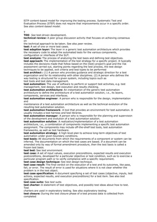 EITP content-based model for improving the testing process. Systematic Test and
Evaluation Process (STEP) does not require that improvements occur in a specific order.
See also content-based model.
T
TDD: See test-driven development.
technical review: A peer group discussion activity that focuses on achieving consensus
on
the technical approach to be taken. See also peer review.
test: A set of one or more test cases.
test adaption layer: The layer in a generic test automation architecture which provides
the necessary code to adapt the automated tests for the various components,
configuration or interfaces of the SUT.
test analysis: The process of analyzing the test basis and defining test objectives.
test approach: The implementation of the test strategy for a specific project. It typically
includes the decisions made that follow based on the (test) project’s goal and the risk
assessment carried out, starting points regarding the test process, the test design
techniques to be applied, exit criteria and test types to be performed
test architect : (1) A person who provides guidance and strategic direction for a test
organization and for its relationship with other disciplines. (2) A person who defines the
way testing is structured for a given system, including topics such as
test tools and test data management.
test automation: The use of software to perform or support test activities, e.g. test
management, test design, test execution and results checking.
test automation architecture: An instantiation of the generic test automation
architecture to define the architecture of a test automation solution, i.e., its layers,
components, services and interfaces.
test automation engineer: A person who is responsible for the design, implementation
and
maintenance of a test automation architecture as well as the technical evolution of the
resulting test automation solution.
test automation framework: A tool that provides an environment for test automation. It
usually includes a test harness and test libraries.
test automation manager: A person who is responsible for the planning and supervision
of the development and evolution of a test automation solution.
test automation solution: A realization/implementation of a test automation
architecture, i.e., a combination of components implementing a specific test automation
assignment. The components may include off-the-shelf test tools, test automation
frameworks, as well as test hardware.
test automation strategy: A high-level plan to achieve long-term objectives of test
automation under given boundary conditions.
test basis: All documents from which the requirements of a component or system can be
inferred. The documentation on which the test cases are based. If a document can be
amended only by way of formal amendment procedure, then the test basis is called a
frozen test basis.
test bed: See test environment.
test case: A set of input values, execution preconditions, expected results and execution
postconditions, developed for a particular objective or test condition, such as to exercise a
particular program path or to verify compliance with a specific requirement.
test case design technique: See test design technique.
test case result: The final verdict on the execution of a test and its outcomes, like pass,
fail, or error. The result of error is used for situations where it is not clear whether the
problem is in the test object.
test case specification: A document specifying a set of test cases (objective, inputs, test
actions, expected results, and execution preconditions) for a test item. See also test
specification.
test case suite: See test suite.
test charter: A statement of test objectives, and possibly test ideas about how to test.
Test
charters are used in exploratory testing. See also exploratory testing.
test closure: During the test closure phase of a test process data is collected from
completed
 