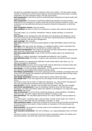 activities to consolidate experience, testware, facts and numbers. The test closure phase
consists of finalizing and archiving the testware and evaluating the test process, including
preparation of a test evaluation report. See also test process.
test comparator: A test tool to perform automated test comparison of actual results with
expected results.
test comparison: The process of identifying differences between the actual results
produced by the component or system under test and the expected results for a test. Test
comparison can be performed during test execution (dynamic comparison) or after test
execution.
test completion criteria: See exit criteria.
test condition: An item or event of a component or system that could be verified by one
or
more test cases, e.g. a function, transaction, feature, quality attribute, or structural
element.
test control: A test management task that deals with developing and applying a set of
corrective actions to get a test project on track when monitoring shows a deviation from
what was planned. See also test management.
test coverage: See coverage.
test cycle: Execution of the test process against a single identifiable release of the test
object.
test data: Data that exists (for example, in a database) before a test is executed, and
that affects or is affected by the component or system under test.
test data management: The process of analyzing test data requirements, designing test
data structures, creating and maintaining test data.
test data preparation tool: A type of test tool that enables data to be selected from
existing
databases or created, generated, manipulated and edited for use in testing.
test definition layer: The layer in a generic test automation architecture which supports
test
implementation by supporting the definition of test suites and/or test cases, e.g., by
offering templates or guidelines.
test deliverable: Any test (work) product that must be delivered to someone other than
the test (work) product’s author. See also deliverable.
test design: (1) See test design specification. (2) The process of transforming general
test objectives into tangible test conditions and test cases.
test design specification: A document specifying the test conditions (coverage items) for
a test item, the detailed test approach and identifying the associated high level test cases.
See also test specification.
test design technique: Procedure used to derive and/or select test cases.
test design tool: A tool that supports the test design activity by generating test inputs
from a
specification that may be held in a CASE tool repository, e.g. requirements management
tool, from specified test conditions held in the tool itself, or from code.
test director: A senior manager who manages test managers. See also test manager.
test-driven development: A way of developing software where the test cases are
developed, and often automated, before the software is developed to run those test cases.
test driver: See driver.
test environment: An environment containing hardware, instrumentation, simulators,
software tools, and other support elements needed to conduct a test.
test estimation: The calculated approximation of a result related to various aspects of
testing
(e.g. effort spent, completion date, costs involved, number of test cases, etc.) which is
usable even if input data may be incomplete, uncertain, or noisy.
test evaluation report: A document produced at the end of the test process summarizing
all testing activities and results. It also contains an evaluation of the test process and
lessons learned.
test execution: The process of running a test on the component or system under test,
producing actual result(s).
test execution automation: The use of software, e.g. capture/playback tools, to control
the
execution of tests, the comparison of actual results to expected results, the setting up of
test preconditions, and other test control and reporting functions.
 