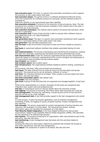 test execution layer: The layer in a generic test automation architecture which supports
the execution of test suites and/or test cases.
test execution phase: The period of time in a software development lifecycle during
which the components of a software product are executed, and the software product is
evaluated to
determine whether or not requirements have been satisfied.
test execution schedule: A scheme for the execution of test procedures. Note: The test
procedures are included in the test execution schedule in their context and in the order in
which they are to be executed.
test execution technique: The method used to perform the actual test execution, either
manual or automated.
test execution tool: A type of test tool that is able to execute other software using an
automated test script, e.g. capture/playback.
test fail: See fail.
test generation layer: The layer in a generic test automation architecture which supports
manual or automated design of test suites and/or test cases.
test generator: See test data preparation tool.
test harness: A test environment comprised of stubs and drivers needed to execute a
test.
test hook: A customized software interface that enables automated testing of a test
object.
test implementation: The process of developing and prioritizing test procedures, creating
test data and, optionally, preparing test harnesses and writing automated test scripts.
test improvement plan: A plan for achieving organizational test process improvement
objectives based on a thorough understanding of the current strengths and weaknesses of
the organization’s test processes and test process assets.
test incident: See incident.
test incident report: See incident report.
test infrastructure: The organizational artifacts needed to perform testing, consisting of
test
environments, test tools, office environment and procedures.
test input: The data received from an external source by the test object during test
execution. The external source can be hardware, software or human.
test item: The individual element to be tested. There usually is one test object and many
test items. See also test object.
test item transmittal report: See release note.
test leader: See test manager.
test level: A group of test activities that are organized and managed together. A test level
is
linked to the responsibilities in a project. Examples of test levels are component test,
integration test, system test and acceptance test.
test log: A chronological record of relevant details about the execution of tests.
test logging: The process of recording information about tests executed into a test log.
test management: The planning, estimating, monitoring and control of test activities,
typically carried out by a test manager.
test management tool: A tool that provides support to the test management and control
part
of a test process. It often has several capabilities, such as testware management,
scheduling of tests, the logging of results, progress tracking, incident management and
test reporting.
test manager: The person responsible for project management of testing activities and
resources, and evaluation of a test object. The individual who directs, controls,
administers, plans and regulates the evaluation of a test object.
Test Maturity Model integration: A five level staged framework for test process
improvement, related to the Capability Maturity Model Integration (CMMI), that describes
the key elements of an effective test process.
test mission: The purpose of testing for an organization, often documented as part of the
test policy. See also test policy.
test monitoring: A test management task that deals with the activities related to
periodically
checking the status of a test project. Reports are prepared that compare the actuals to
that which was planned. See also test management.
test object: The component or system to be tested. See also test item.
 