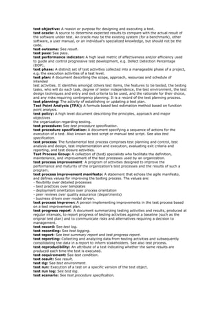 test objective: A reason or purpose for designing and executing a test.
test oracle: A source to determine expected results to compare with the actual result of
the software under test. An oracle may be the existing system (for a benchmark), other
software, a user manual, or an individual’s specialized knowledge, but should not be the
code.
test outcome: See result.
test pass: See pass.
test performance indicator: A high level metric of effectiveness and/or efficiency used
to guide and control progressive test development, e.g. Defect Detection Percentage
(DDP).
test phase: A distinct set of test activities collected into a manageable phase of a project,
e.g. the execution activities of a test level.
test plan: A document describing the scope, approach, resources and schedule of
intended
test activities. It identifies amongst others test items, the features to be tested, the testing
tasks, who will do each task, degree of tester independence, the test environment, the test
design techniques and entry and exit criteria to be used, and the rationale for their choice,
and any risks requiring contingency planning. It is a record of the test planning process.
test planning: The activity of establishing or updating a test plan.
Test Point Analysis (TPA): A formula based test estimation method based on function
point analysis.
test policy: A high level document describing the principles, approach and major
objectives
the organization regarding testing.
test procedure: See test procedure specification.
test procedure specification: A document specifying a sequence of actions for the
execution of a test. Also known as test script or manual test script. See also test
specification.
test process: The fundamental test process comprises test planning and control, test
analysis and design, test implementation and execution, evaluating exit criteria and
reporting, and test closure activities.
Test Process Group: A collection of (test) specialists who facilitate the definition,
maintenance, and improvement of the test processes used by an organization.
test process improvement: A program of activities designed to improve the
performance and maturity of the organization’s test processes and the results of such a
program.
test process improvement manifesto: A statement that echoes the agile manifesto,
and defines values for improving the testing process. The values are:
- flexibility over detailed processes
- best practices over templates
- deployment orientation over process orientation
- peer reviews over quality assurance (departments)
- business driven over model driven.
test process improver: A person implementing improvements in the test process based
on a test improvement plan.
test progress report: A document summarizing testing activities and results, produced at
regular intervals, to report progress of testing activities against a baseline (such as the
original test plan) and to communicate risks and alternatives requiring a decision to
management.
test record: See test log.
test recording: See test logging.
test report: See test summary report and test progress report.
test reporting: Collecting and analyzing data from testing activities and subsequently
consolidating the data in a report to inform stakeholders. See also test process.
test reproducibility: An attribute of a test indicating whether the same results are
produced each time the test is executed.
test requirement: See test condition.
test result: See result.
test rig: See test environment.
test run: Execution of a test on a specific version of the test object.
test run log: See test log.
test scenario: See test procedure specification.
 