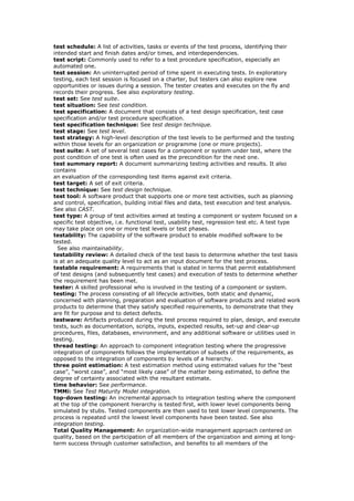 test schedule: A list of activities, tasks or events of the test process, identifying their
intended start and finish dates and/or times, and interdependencies.
test script: Commonly used to refer to a test procedure specification, especially an
automated one.
test session: An uninterrupted period of time spent in executing tests. In exploratory
testing, each test session is focused on a charter, but testers can also explore new
opportunities or issues during a session. The tester creates and executes on the fly and
records their progress. See also exploratory testing.
test set: See test suite.
test situation: See test condition.
test specification: A document that consists of a test design specification, test case
specification and/or test procedure specification.
test specification technique: See test design technique.
test stage: See test level.
test strategy: A high-level description of the test levels to be performed and the testing
within those levels for an organization or programme (one or more projects).
test suite: A set of several test cases for a component or system under test, where the
post condition of one test is often used as the precondition for the next one.
test summary report: A document summarizing testing activities and results. It also
contains
an evaluation of the corresponding test items against exit criteria.
test target: A set of exit criteria.
test technique: See test design technique.
test tool: A software product that supports one or more test activities, such as planning
and control, specification, building initial files and data, test execution and test analysis.
See also CAST.
test type: A group of test activities aimed at testing a component or system focused on a
specific test objective, i.e. functional test, usability test, regression test etc. A test type
may take place on one or more test levels or test phases.
testability: The capability of the software product to enable modified software to be
tested.
See also maintainability.
testability review: A detailed check of the test basis to determine whether the test basis
is at an adequate quality level to act as an input document for the test process.
testable requirement: A requirements that is stated in terms that permit establishment
of test designs (and subsequently test cases) and execution of tests to determine whether
the requirement has been met.
tester: A skilled professional who is involved in the testing of a component or system.
testing: The process consisting of all lifecycle activities, both static and dynamic,
concerned with planning, preparation and evaluation of software products and related work
products to determine that they satisfy specified requirements, to demonstrate that they
are fit for purpose and to detect defects.
testware: Artifacts produced during the test process required to plan, design, and execute
tests, such as documentation, scripts, inputs, expected results, set-up and clear-up
procedures, files, databases, environment, and any additional software or utilities used in
testing.
thread testing: An approach to component integration testing where the progressive
integration of components follows the implementation of subsets of the requirements, as
opposed to the integration of components by levels of a hierarchy.
three point estimation: A test estimation method using estimated values for the “best
case”, “worst case”, and “most likely case” of the matter being estimated, to define the
degree of certainty associated with the resultant estimate.
time behavior: See performance.
TMMi: See Test Maturity Model integration.
top-down testing: An incremental approach to integration testing where the component
at the top of the component hierarchy is tested first, with lower level components being
simulated by stubs. Tested components are then used to test lower level components. The
process is repeated until the lowest level components have been tested. See also
integration testing.
Total Quality Management: An organization-wide management approach centered on
quality, based on the participation of all members of the organization and aiming at long-
term success through customer satisfaction, and benefits to all members of the
 