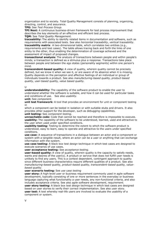 organization and to society. Total Quality Management consists of planning, organizing,
directing, control, and assurance.
TPG: See Test Process Group.
TPI Next: A continuous business-driven framework for test process improvement that
describes the key elements of an effective and efficient test process.
TQM: See Total Quality Management.
traceability: The ability to identify related items in documentation and software, such as
requirements with associated tests. See also horizontal traceability, vertical traceability.
traceability matrix: A two-dimensional table, which correlates two entities (e.g.,
requirements and test cases). The table allows tracing back and forth the links of one
entity to the other, thus enabling the determination of coverage achieved and the
assessment of impact of proposed changes.
transactional analysis: The analysis of transactions between people and within people’s
minds; a transaction is defined as a stimulus plus a response. Transactions take place
between people and between the ego states (personality segments) within one person’s
mind.
transcendent-based quality: A view of quality, wherein quality cannot be precisely
defined, but we know it when we see it, or are aware of its absence when it is missing.
Quality depends on the perception and affective feelings of an individual or group of
individuals towards a product. See also manufacturing-based quality, product-based
quality, user-based quality, value based quality.
U
understandability: The capability of the software product to enable the user to
understand whether the software is suitable, and how it can be used for particular tasks
and conditions of use. See also usability.
unit: See component.
unit test framework: A tool that provides an environment for unit or component testing
in
which a component can be tested in isolation or with suitable stubs and drivers. It also
provides other support for the developer, such as debugging capabilities.
unit testing: See component testing.
unreachable code: Code that cannot be reached and therefore is impossible to execute.
usability: The capability of the software to be understood, learned, used and attractive to
the user when used under specified conditions.
usability testing: Testing to determine the extent to which the software product is
understood, easy to learn, easy to operate and attractive to the users under specified
conditions.
use case: A sequence of transactions in a dialogue between an actor and a component or
system with a tangible result, where an actor can be a user or anything that can exchange
information with the system.
use case testing: A black box test design technique in which test cases are designed to
execute scenarios of use cases.
user acceptance testing: See acceptance testing.
user-based quality: A view of quality, wherein quality is the capacity to satisfy needs,
wants and desires of the user(s). A product or service that does not fulfill user needs is
unlikely to find any users. This is a context dependent, contingent approach to quality
since different business characteristics require different qualities of a product. See also
manufacturing-based quality, product-based quality, transcendent-based quality, value-
based quality.
user scenario testing: See use case testing
user story: A high-level user or business requirement commonly used in agile software
development, typically consisting of one or more sentences in the everyday or business
language capturing what functionality a user needs, any non-functional criteria, and also
includes acceptance criteria. See also agile software development, requirement.
user story testing: A black box test design technique in which test cases are designed
based on user stories to verify their correct implementation. See also user story.
user test: A test whereby real-life users are involved to evaluate the usability of a
component or system.
V
 