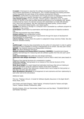 V-model: A framework to describe the software development lifecycle activities from
requirements specification to maintenance. The V-model illustrates how testing activities
can be integrated into each phase of the software development lifecycle.
validation: Confirmation by examination and through provision of objective evidence that
the requirements for a specific intended use or application have been fulfilled.
value-based quality: A view of quality, wherein quality is defined by price. A quality
product or service is one that provides desired performance at an acceptable cost. Quality
is determined by means of a decision process with stakeholders on trade-offs between
time, effort and cost aspects. See also manufacturing-based quality, product-based
quality, transcendent-based quality, user-based quality.
variable: An element of storage in a computer that is accessible by a software program by
referring to it by a name.
verification: Confirmation by examination and through provision of objective evidence
that
specified requirements have been fulfilled.
version control: See configuration control.
vertical traceability: The tracing of requirements through the layers of development
documentation to components.
volume testing: Testing where the system is subjected to large volumes of data. See also
resource utilization testing.
W
walkthrough: A step-by-step presentation by the author of a document in order to gather
information and to establish a common understanding of its content. See also peer review.
WAMMI: See Website Analysis and MeasureMent Inventory.
WBS: See Work Breakdown Structure.
Website Analysis and MeasureMent Inventory (WAMMI): A questionnaire-based
usability test technique for measuring web site software quality from the end user's point
of view.
white-box technique: See white-box test design technique.
white-box test design technique: Procedure to derive and/or select test cases based on
an
analysis of the internal structure of a component or system.
white-box testing: Testing based on an analysis of the internal structure of the
component or system.
Wide Band Delphi: An expert based test estimation technique that aims at making an
accurate estimation using the collective wisdom of the team members.
wild pointer: A pointer that references a location that is out of scope for that pointer or
that does not exist. See also pointer.
Work Breakdown Structure: An arrangement of work elements and their relationship to
each other and to the end product.
Additional reads:
Tilo Linz, “Testing in Scrum: A Guide for Software Quality Assurance in the Agile World”,
Rocky Nook, 2014.
Lisa Crispin and Janet Gregory, “Agile Testing: A Practical Guide for Testers and Agile
Teams”, Addison-Wesley Professional, 2008.
Dorothy Graham, Erik van Veenendaal, Isabel Evans and Rex Black: “FOUNDATIONS OF
SOFTWARE TESTING”.
 