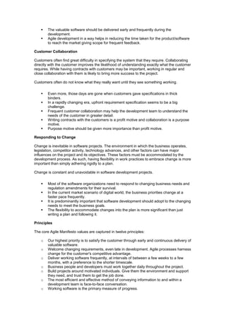  The valuable software should be delivered early and frequently during the
development.
 Agile development in a way helps in reducing the time taken for the product/software
to reach the market giving scope for frequent feedback.
Customer Collaboration
Customers often find great difficulty in specifying the system that they require. Collaborating
directly with the customer improves the likelihood of understanding exactly what the customer
requires. While having contracts with customers may be important, working in regular and
close collaboration with them is likely to bring more success to the project.
Customers often do not know what they really want until they see something working.
 Even more, those days are gone when customers gave specifications in thick
binders.
 In a rapidly changing era, upfront requirement specification seems to be a big
challenge.
 Frequent customer collaboration may help the development team to understand the
needs of the customer in greater detail.
 Writing contracts with the customers is a profit motive and collaboration is a purpose
motive.
 Purpose motive should be given more importance than profit motive.
Responding to Change
Change is inevitable in software projects. The environment in which the business operates,
legislation, competitor activity, technology advances, and other factors can have major
influences on the project and its objectives. These factors must be accommodated by the
development process. As such, having flexibility in work practices to embrace change is more
important than simply adhering rigidly to a plan.
Change is constant and unavoidable in software development projects.
 Most of the software organizations need to respond to changing business needs and
regulation amendments for their survival.
 In the current market scenario of digital world, the business priorities change at a
faster pace frequently.
 It is predominantly important that software development should adopt to the changing
needs to meet the business goals.
 The flexibility to accommodate changes into the plan is more significant than just
writing a plan and following it.
Principles
The core Agile Manifesto values are captured in twelve principles:
o Our highest priority is to satisfy the customer through early and continuous delivery of
valuable software.
o Welcome changing requirements, even late in development. Agile processes harness
change for the customer's competitive advantage.
o Deliver working software frequently, at intervals of between a few weeks to a few
months, with a preference to the shorter timescale.
o Business people and developers must work together daily throughout the project.
o Build projects around motivated individuals. Give them the environment and support
they need, and trust them to get the job done.
o The most efficient and effective method of conveying information to and within a
development team is face-to-face conversation.
o Working software is the primary measure of progress.
 