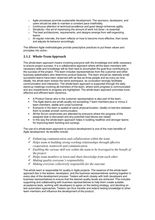 o Agile processes promote sustainable development. The sponsors, developers, and
users should be able to maintain a constant pace indefinitely.
o Continuous attention to technical excellence and good design enhances agility.
o Simplicity—the art of maximizing the amount of work not done—is essential.
o The best architectures, requirements, and designs emerge from self-organizing
teams.
o At regular intervals, the team reflects on how to become more effective, then tunes
and adjusts its behavior accordingly.
The different Agile methodologies provide prescriptive practices to put these values and
principles into action.
2.1.2 Whole-Team Approach
The whole-team approach means involving everyone with the knowledge and skills necessary
to ensure project success. It is a collaborative approach where all the team members with
necessary skills and knowledge will do their best to accomplish the goal thus contributing to
the success of the project. The team includes representatives from the customer and other
business stakeholders who determine product features. The team should be relatively small;
successful teams have been observed with as few as three people and as many as nine.
Ideally, the whole team shares the same workspace, as co-location strongly facilitates
communication and interaction. The whole-team approach is supported through the daily
stand-up meetings involving all members of the team, where work progress is communicated
and any impediments to progress are highlighted. The whole-team approach promotes more
effective and efficient team dynamics.
 A Product Owner who is the customer representative is also part of the team.
 The Agile teams are small usually not exceeding 7 team members plus or minus 2
team members, stable and cross functional.
 Everyone in the team is seated at same physical location, ideally no barriers between
them to enable smooth communication.
 All the Scrum ceremonies are attended by everyone where the progress of the
assigned task is discussed and any potential road blocks are raised.
 In this way the whole-team approach helps in building healthier and stronger teams
for improving team bonding and synergy.
The use of a whole-team approach to product development is one of the main benefits of
Agile development. Its benefits include:
 Enhancing communication and collaboration within the team
 Helps team in building strong working relationships through effective
cooperation, teamwork and communication.
 Enabling the various skill sets within the team to be leveraged to the benefit of
the project
 Helps team members to learn and share knowledge from each other.
 Making quality everyone’s responsibility
 Making everyone collectively responsible for the outcome
The whole team is responsible for quality in Agile projects. The essence of the whole-team
approach lies in the testers, developers, and the business representatives working together in
every step of the development process. Testers will work closely with both developers and
business representatives to ensure that the desired quality levels are achieved. This includes
supporting and collaborating with business representatives to help them create suitable
acceptance tests, working with developers to agree on the testing strategy, and deciding on
test automation approaches. Testers can thus transfer and extend testing knowledge to other
team members and influence the development of the product.
 