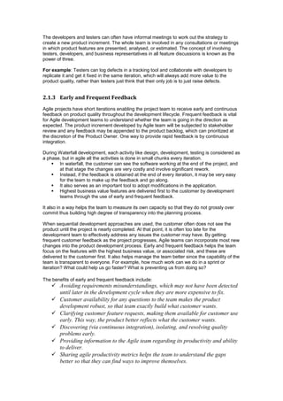 The developers and testers can often have informal meetings to work out the strategy to
create a new product increment. The whole team is involved in any consultations or meetings
in which product features are presented, analysed, or estimated. The concept of involving
testers, developers, and business representatives in all feature discussions is known as the
power of three.
For example: Testers can log defects in a tracking tool and collaborate with developers to
replicate it and get it fixed in the same iteration, which will always add more value to the
product quality, rather than testers just think that their only job is to just raise defects.
2.1.3 Early and Frequent Feedback
Agile projects have short iterations enabling the project team to receive early and continuous
feedback on product quality throughout the development lifecycle. Frequent feedback is vital
for Agile development teams to understand whether the team is going in the direction as
expected. The product increment developed by Agile team will be subjected to stakeholder
review and any feedback may be appended to the product backlog, which can prioritized at
the discretion of the Product Owner. One way to provide rapid feedback is by continuous
integration.
During Waterfall development, each activity like design, development, testing is considered as
a phase, but in agile all the activities is done in small chunks every iteration.
 In waterfall, the customer can see the software working at the end of the project, and
at that stage the changes are very costly and involve significant rework.
 Instead, if the feedback is obtained at the end of every iteration, it may be very easy
for the team to make up the feedback and go along.
 It also serves as an important tool to adopt modifications in the application.
 Highest business value features are delivered first to the customer by development
teams through the use of early and frequent feedback.
It also in a way helps the team to measure its own capacity so that they do not grossly over
commit thus building high degree of transparency into the planning process.
When sequential development approaches are used, the customer often does not see the
product until the project is nearly completed. At that point, it is often too late for the
development team to effectively address any issues the customer may have. By getting
frequent customer feedback as the project progresses, Agile teams can incorporate most new
changes into the product development process. Early and frequent feedback helps the team
focus on the features with the highest business value, or associated risk, and these are
delivered to the customer first. It also helps manage the team better since the capability of the
team is transparent to everyone. For example, how much work can we do in a sprint or
iteration? What could help us go faster? What is preventing us from doing so?
The benefits of early and frequent feedback include:
 Avoiding requirements misunderstandings, which may not have been detected
until later in the development cycle when they are more expensive to fix.
 Customer availability for any questions to the team makes the product
development robust, so that team exactly build what customer wants.
 Clarifying customer feature requests, making them available for customer use
early. This way, the product better reflects what the customer wants.
 Discovering (via continuous integration), isolating, and resolving quality
problems early.
 Providing information to the Agile team regarding its productivity and ability
to deliver.
 Sharing agile productivity metrics helps the team to understand the gaps
better so that they can find ways to improve themselves.
 