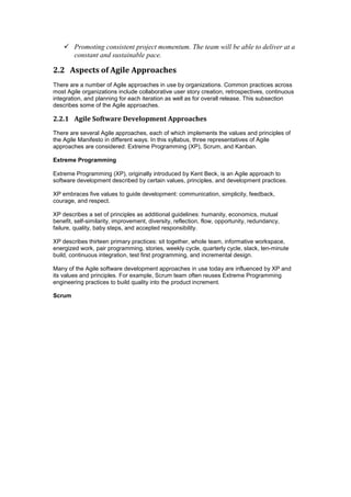  Promoting consistent project momentum. The team will be able to deliver at a
constant and sustainable pace.
2.2 Aspects of Agile Approaches
There are a number of Agile approaches in use by organizations. Common practices across
most Agile organizations include collaborative user story creation, retrospectives, continuous
integration, and planning for each iteration as well as for overall release. This subsection
describes some of the Agile approaches.
2.2.1 Agile Software Development Approaches
There are several Agile approaches, each of which implements the values and principles of
the Agile Manifesto in different ways. In this syllabus, three representatives of Agile
approaches are considered: Extreme Programming (XP), Scrum, and Kanban.
Extreme Programming
Extreme Programming (XP), originally introduced by Kent Beck, is an Agile approach to
software development described by certain values, principles, and development practices.
XP embraces five values to guide development: communication, simplicity, feedback,
courage, and respect.
XP describes a set of principles as additional guidelines: humanity, economics, mutual
benefit, self-similarity, improvement, diversity, reflection, flow, opportunity, redundancy,
failure, quality, baby steps, and accepted responsibility.
XP describes thirteen primary practices: sit together, whole team, informative workspace,
energized work, pair programming, stories, weekly cycle, quarterly cycle, slack, ten-minute
build, continuous integration, test first programming, and incremental design.
Many of the Agile software development approaches in use today are influenced by XP and
its values and principles. For example, Scrum team often reuses Extreme Programming
engineering practices to build quality into the product increment.
Scrum
 