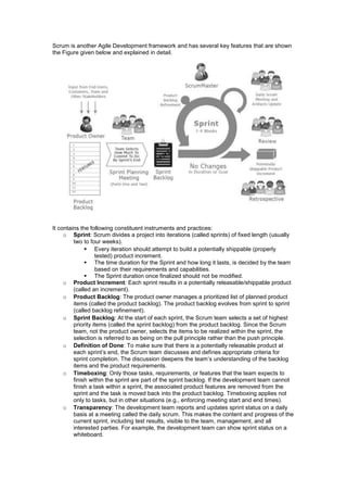 Scrum is another Agile Development framework and has several key features that are shown
the Figure given below and explained in detail.
It contains the following constituent instruments and practices:
o Sprint: Scrum divides a project into iterations (called sprints) of fixed length (usually
two to four weeks).
 Every iteration should attempt to build a potentially shippable (properly
tested) product increment.
 The time duration for the Sprint and how long it lasts, is decided by the team
based on their requirements and capabilities.
 The Sprint duration once finalized should not be modified.
o Product Increment: Each sprint results in a potentially releasable/shippable product
(called an increment).
o Product Backlog: The product owner manages a prioritized list of planned product
items (called the product backlog). The product backlog evolves from sprint to sprint
(called backlog refinement).
o Sprint Backlog: At the start of each sprint, the Scrum team selects a set of highest
priority items (called the sprint backlog) from the product backlog. Since the Scrum
team, not the product owner, selects the items to be realized within the sprint, the
selection is referred to as being on the pull principle rather than the push principle.
o Definition of Done: To make sure that there is a potentially releasable product at
each sprint’s end, the Scrum team discusses and defines appropriate criteria for
sprint completion. The discussion deepens the team’s understanding of the backlog
items and the product requirements.
o Timeboxing: Only those tasks, requirements, or features that the team expects to
finish within the sprint are part of the sprint backlog. If the development team cannot
finish a task within a sprint, the associated product features are removed from the
sprint and the task is moved back into the product backlog. Timeboxing applies not
only to tasks, but in other situations (e.g., enforcing meeting start and end times).
o Transparency: The development team reports and updates sprint status on a daily
basis at a meeting called the daily scrum. This makes the content and progress of the
current sprint, including test results, visible to the team, management, and all
interested parties. For example, the development team can show sprint status on a
whiteboard.
 