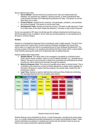 Scrum defines three roles:
 Scrum Master: ensures that Scrum practices and rules are implemented and
followed, and resolves any violations, resource issues, or other impediments that
could prevent the team from following the practices and rules. This person is not the
team lead, but a coach.
 Product Owner: represents the customer, and generates, maintains, and prioritizes
the product backlog. This person is not the team lead.
 Development Team: develop and test the product. The team is self-organized: There
is no team lead, so the team makes the decisions. The team is also cross-functional.
Scrum (as opposed to XP) does not dictate specific software development techniques (e.g.,
test first programming). In addition, Scrum does not provide guidance on how testing has to
be done in a Scrum project.
Kanban
Kanban is a management approach that is sometimes used in Agile projects. The word ‘Kan’
means Visual ‘ban’ means Card. So the meaning of Kanban translates into Visual Card,
which refers to a signal card which is emerging as part of Lean Software Development. The
primary purpose of Kanban is to visualize and optimize the flow of work within a value-added
chain thereby reducing the cycle time of delivering fully completed features.
Kanban utilizes three instruments:
 Kanban Board: The value chain to be managed is visualized by a Kanban board.
Each column shows a station, which is a set of related activities, e.g., development or
testing. The items to be produced or tasks to be processed are symbolized by tickets
moving from left to right across the board through the stations.
 Work-in-Progress Limit: The amount of parallel active tasks is strictly limited. This is
controlled by the maximum number of tickets allowed for a station and/or globally for
the board. Whenever a station has free capacity, the worker pulls a ticket from the
predecessor station.
 Lead Time: Kanban is used to optimize the continuous flow of tasks by minimizing
the (average) lead time for the complete value stream.
Kanban board and its states
Kanban features some similarities to Scrum. In both frameworks, visualizing the active tasks
(e.g., on a public whiteboard) provides transparency of content and progress of tasks. Tasks
not yet scheduled are waiting in a backlog and moved onto the Kanban board as soon as
there is new space (production capacity) available.
 