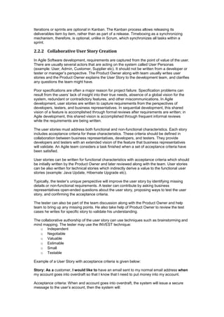 Iterations or sprints are optional in Kanban. The Kanban process allows releasing its
deliverables item by item, rather than as part of a release. Timeboxing as a synchronizing
mechanism, therefore, is optional, unlike in Scrum, which synchronizes all tasks within a
sprint.
2.2.2 Collaborative User Story Creation
In Agile Software development, requirements are captured from the point of value of the user.
There are usually several actors that are acting on the system called User Personas
(example: User, Admin, Customer, Supplier etc). It should not be written from a developer or
tester or manager’s perspective. The Product Owner along with team usually writes user
stories and the Product Owner explains the User Story to the development team, and clarifies
any questions the team might have.
Poor specifications are often a major reason for project failure. Specification problems can
result from the users’ lack of insight into their true needs, absence of a global vision for the
system, redundant or contradictory features, and other miscommunications. In Agile
development, user stories are written to capture requirements from the perspectives of
developers, testers, and business representatives. In sequential development, this shared
vision of a feature is accomplished through formal reviews after requirements are written; in
Agile development, this shared vision is accomplished through frequent informal reviews
while the requirements are being written.
The user stories must address both functional and non-functional characteristics. Each story
includes acceptance criteria for these characteristics. These criteria should be defined in
collaboration between business representatives, developers, and testers. They provide
developers and testers with an extended vision of the feature that business representatives
will validate. An Agile team considers a task finished when a set of acceptance criteria have
been satisfied.
User stories can be written for functional characteristics with acceptance criteria which should
be initially written by the Product Owner and later reviewed along with the team. User stories
can be also written for technical stories which indirectly derive a value to the functional user
stories (example: Java Update, Hibernate Upgrade etc).
Typically, the tester’s unique perspective will improve the user story by identifying missing
details or non-functional requirements. A tester can contribute by asking business
representatives open-ended questions about the user story, proposing ways to test the user
story, and confirming the acceptance criteria.
The tester can also be part of the team discussion along with the Product Owner and help
team to bring up any missing points. He also take help of Product Owner to review the test
cases he writes for specific story to validate his understanding.
The collaborative authorship of the user story can use techniques such as brainstorming and
mind mapping. The tester may use the INVEST technique:
o Independent
o Negotiable
o Valuable
o Estimable
o Small
o Testable
Example of a User Story with acceptance criteria is given below:
Story: As a customer, I would like to have an email sent to my normal email address when
my account goes into overdraft so that I know that I need to put money into my account.
Acceptance criteria: When and account goes into overdraft, the system will issue a secure
message to the user’s account, then the system will:
 