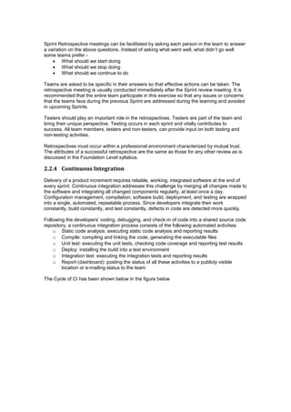 Sprint Retrospective meetings can be facilitated by asking each person in the team to answer
a variation on the above questions. Instead of asking what went well, what didn’t go well
some teams prefer -
 What should we start doing
 What should we stop doing
 What should we continue to do
Teams are asked to be specific in their answers so that effective actions can be taken. The
retrospective meeting is usually conducted immediately after the Sprint review meeting. It is
recommended that the entire team participate in this exercise so that any issues or concerns
that the teams face during the previous Sprint are addressed during the teaming and avoided
in upcoming Sprints.
Testers should play an important role in the retrospectives. Testers are part of the team and
bring their unique perspective. Testing occurs in each sprint and vitally contributes to
success. All team members, testers and non-testers, can provide input on both testing and
non-testing activities.
Retrospectives must occur within a professional environment characterized by mutual trust.
The attributes of a successful retrospective are the same as those for any other review as is
discussed in the Foundation Level syllabus.
2.2.4 Continuous Integration
Delivery of a product increment requires reliable, working, integrated software at the end of
every sprint. Continuous integration addresses this challenge by merging all changes made to
the software and integrating all changed components regularly, at least once a day.
Configuration management, compilation, software build, deployment, and testing are wrapped
into a single, automated, repeatable process. Since developers integrate their work
constantly, build constantly, and test constantly, defects in code are detected more quickly.
Following the developers’ coding, debugging, and check-in of code into a shared source code
repository, a continuous integration process consists of the following automated activities:
o Static code analysis: executing static code analysis and reporting results
o Compile: compiling and linking the code, generating the executable files
o Unit test: executing the unit tests, checking code coverage and reporting test results
o Deploy: installing the build into a test environment
o Integration test: executing the integration tests and reporting results
o Report (dashboard): posting the status of all these activities to a publicly visible
location or e-mailing status to the team
The Cycle of CI has been shown below in the figure below
 