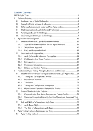 Table of Contents
ISTQB Agile Tester .......................................................................................................1
1 Agile methodology.................................................................................................4
1.1 Brief overview of Agile Methodology............................................................4
1.2 Example of Agile software development........................................................4
1.3 Difference between Agile model and Non-Agile models ...............................7
1.4 The Fundamentals of Agile Software Development.......................................8
1.5 Advantages of Agile Methodology .................................................................8
1.6 Disadvantages of the Agile Methodology.......................................................9
2 Agile software development ................................................................................10
2.1 The Fundamentals of Agile Software Development.....................................10
2.1.1 Agile Software Development and the Agile Manifesto.........................10
2.1.2 Whole-Team Approach..........................................................................12
2.1.3 Early and Frequent Feedback.................................................................13
2.2 Aspects of Agile Approaches........................................................................14
2.2.1 Agile Software Development Approaches.............................................14
2.2.2 Collaborative User Story Creation.........................................................17
2.2.3 Retrospectives........................................................................................18
2.2.4 Continuous Integration...........................................................................19
2.2.5 Release and Iteration Planning...............................................................21
3 Fundamental Agile Testing Principles, Practices, and Processes........................24
3.1 The Differences between Testing in Traditional and Agile Approaches......24
3.1.1 Testing and Development Activities......................................................24
3.1.2 Project Work Products...........................................................................25
3.1.3 Test Levels.............................................................................................26
3.1.4 Testing and Configuration Management ...............................................27
3.1.5 Organizational Options for Independent Testing...................................28
3.2 Status of Testing in Agile Projects................................................................29
3.2.1 Communicating Test Status, Progress, and Product Quality.................29
3.2.2 Managing Regression Risk with Evolving Manual and Automated Test
Cases ................................................................................................................31
3.3 Role and Skills of a Tester in an Agile Team ...............................................33
3.3.1 Agile Tester Skills..................................................................................33
3.3.2 The Role of a Tester in an Agile Team..................................................33
4 Agile Testing Methods, Techniques, and Tools ..................................................35
4.1 Agile Testing Methods..................................................................................35
 