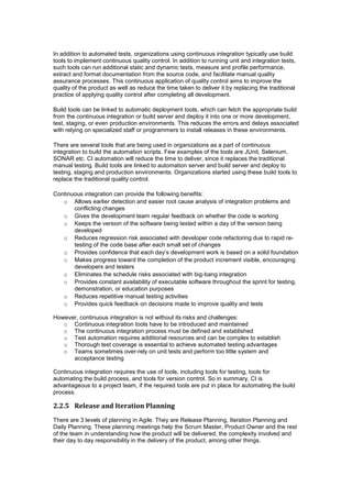 In addition to automated tests, organizations using continuous integration typically use build
tools to implement continuous quality control. In addition to running unit and integration tests,
such tools can run additional static and dynamic tests, measure and profile performance,
extract and format documentation from the source code, and facilitate manual quality
assurance processes. This continuous application of quality control aims to improve the
quality of the product as well as reduce the time taken to deliver it by replacing the traditional
practice of applying quality control after completing all development.
Build tools can be linked to automatic deployment tools, which can fetch the appropriate build
from the continuous integration or build server and deploy it into one or more development,
test, staging, or even production environments. This reduces the errors and delays associated
with relying on specialized staff or programmers to install releases in these environments.
There are several tools that are being used in organizations as a part of continuous
integration to build the automation scripts. Few examples of the tools are JUnit, Selenium,
SONAR etc. CI automation will reduce the time to deliver, since it replaces the traditional
manual testing. Build tools are linked to automation server and build server and deploy to
testing, staging and production environments. Organizations started using these build tools to
replace the traditional quality control.
Continuous integration can provide the following benefits:
o Allows earlier detection and easier root cause analysis of integration problems and
conflicting changes
o Gives the development team regular feedback on whether the code is working
o Keeps the version of the software being tested within a day of the version being
developed
o Reduces regression risk associated with developer code refactoring due to rapid re-
testing of the code base after each small set of changes
o Provides confidence that each day’s development work is based on a solid foundation
o Makes progress toward the completion of the product increment visible, encouraging
developers and testers
o Eliminates the schedule risks associated with big-bang integration
o Provides constant availability of executable software throughout the sprint for testing,
demonstration, or education purposes
o Reduces repetitive manual testing activities
o Provides quick feedback on decisions made to improve quality and tests
However, continuous integration is not without its risks and challenges:
o Continuous integration tools have to be introduced and maintained
o The continuous integration process must be defined and established
o Test automation requires additional resources and can be complex to establish
o Thorough test coverage is essential to achieve automated testing advantages
o Teams sometimes over-rely on unit tests and perform too little system and
acceptance testing
Continuous integration requires the use of tools, including tools for testing, tools for
automating the build process, and tools for version control. So in summary, CI is
advantageous to a project team, if the required tools are put in place for automating the build
process.
2.2.5 Release and Iteration Planning
There are 3 levels of planning in Agile. They are Release Planning, Iteration Planning and
Daily Planning. These planning meetings help the Scrum Master, Product Owner and the rest
of the team in understanding how the product will be delivered, the complexity involved and
their day to day responsibility in the delivery of the product, among other things.
 