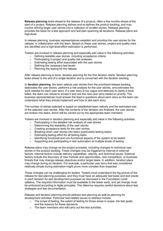 Release planning looks ahead to the release of a product, often a few months ahead of the
start of a project. Release planning defines and re-defines the product backlog, and may
involve refining larger user stories into a collection of smaller stories. Release planning
provides the basis for a test approach and test plan spanning all iterations. Release plans are
high-level.
In release planning, business representatives establish and prioritize the user stories for the
release, in collaboration with the team. Based on these user stories, project and quality risks
are identified and a high-level effort estimation is performed.
Testers are involved in release planning and especially add value in the following activities:
o Defining testable user stories, including acceptance criteria
o Participating in project and quality risk analyses
o Estimating testing effort associated with the user stories
o Defining the necessary test levels
o Planning the testing for the release
After release planning is done, iteration planning for the first iteration starts. Iteration planning
looks ahead to the end of a single iteration and is concerned with the iteration backlog.
In iteration planning, the team selects user stories from the prioritized release backlog,
elaborates the user stories, performs a risk analysis for the user stories, and estimates the
work needed for each user story. If a user story is too vague and attempts to clarify it have
failed, the team can refuse to accept it and use the next user story based on priority. The
business representatives must answer the team’s questions about each story so the team can
understand what they should implement and how to test each story.
The number of stories selected is based on established team velocity and the estimated size
of the selected user stories. After the contents of the iteration are finalized, the user stories
are broken into tasks, which will be carried out by the appropriate team members.
Testers are involved in iteration planning and especially add value in the following activities:
o Participating in the detailed risk analysis of user stories
o Determining the testability of the user stories
o Creating acceptance tests for the user stories
o Breaking down user stories into tasks (particularly testing tasks)
o Estimating testing effort for all testing tasks
o Identifying functional and non-functional aspects of the system to be tested
o Supporting and participating in test automation at multiple levels of testing
Release plans may change as the project proceeds, including changes to individual user
stories in the product backlog. These changes may be triggered by internal or external
factors. Internal factors include delivery capabilities, velocity, and technical issues. External
factors include the discovery of new markets and opportunities, new competitors, or business
threats that may change release objectives and/or target dates. In addition, iteration plans
may change during an iteration. For example, a particular user story that was considered
relatively simple during estimation might prove more complex than expected.
These changes can be challenging for testers. Testers must understand the big picture of the
release for test planning purposes, and they must have an adequate test basis and test oracle
in each iteration for test development purposes as discussed in the Foundation Level
syllabus. The required information must be available to the tester early, and yet change must
be embraced according to Agile principles. This dilemma requires careful decisions about test
strategies and test documentation.
Release and iteration planning should address test planning as well as planning for
development activities. Particular test-related issues to address include:
o The scope of testing, the extent of testing for those areas in scope, the test goals,
and the reasons for these decisions.
o The team members who will carry out the test activities.
 