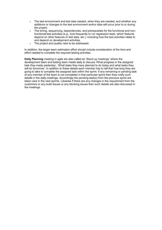 o The test environment and test data needed, when they are needed, and whether any
additions or changes to the test environment and/or data will occur prior to or during
the project.
o The timing, sequencing, dependencies, and prerequisites for the functional and non-
functional test activities (e.g., how frequently to run regression tests, which features
depend on other features or test data, etc.), including how the test activities relate to
and depend on development activities.
o The project and quality risks to be addressed.
In addition, the larger team estimation effort should include consideration of the time and
effort needed to complete the required testing activities.
Daily Planning meeting in agile are also called as ‘Stand up meetings’ where the
development team and testing team meets daily to discuss ‘What progress in the assigned
task they made yesterday’, ‘What tasks they have planned to do today and what tasks they
will do tomorrow’. In addition to these details each member has to tell that how long they are
going to take to complete the assigned task within the sprint. If any remaining or pending task
of any member of the team is not completed in that particular sprint then they notify such
details in the daily meetings. Accordingly the pending task(s) from the previous sprint are
taken care in the next sprints. Likewise if there are any changes in the requirement from the
customers or any build issues or any blocking issues then such details are also discussed in
the meetings.
 