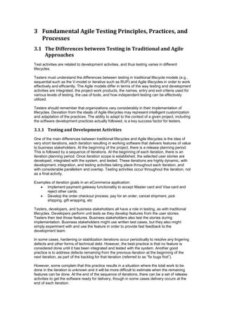 3 Fundamental Agile Testing Principles, Practices, and
Processes
3.1 The Differences between Testing in Traditional and Agile
Approaches
Test activities are related to development activities, and thus testing varies in different
lifecycles.
Testers must understand the differences between testing in traditional lifecycle models (e.g.,
sequential such as the V-model or iterative such as RUP) and Agile lifecycles in order to work
effectively and efficiently. The Agile models differ in terms of the way testing and development
activities are integrated, the project work products, the names, entry and exit criteria used for
various levels of testing, the use of tools, and how independent testing can be effectively
utilized.
Testers should remember that organizations vary considerably in their implementation of
lifecycles. Deviation from the ideals of Agile lifecycles may represent intelligent customization
and adaptation of the practices. The ability to adapt to the context of a given project, including
the software development practices actually followed, is a key success factor for testers.
3.1.1 Testing and Development Activities
One of the main differences between traditional lifecycles and Agile lifecycles is the idea of
very short iterations, each iteration resulting in working software that delivers features of value
to business stakeholders. At the beginning of the project, there is a release planning period.
This is followed by a sequence of iterations. At the beginning of each iteration, there is an
iteration planning period. Once iteration scope is established, the selected user stories are
developed, integrated with the system, and tested. These iterations are highly dynamic, with
development, integration, and testing activities taking place throughout each iteration, and
with considerable parallelism and overlap. Testing activities occur throughout the iteration, not
as a final activity.
Examples of iteration goals in an eCommerce application:
 Implement payment gateway functionality to accept Master card and Visa card and
reject other cards.
 Develop the order checkout process: pay for an order, cancel shipment, pick
shipping, gift wrapping, etc
Testers, developers, and business stakeholders all have a role in testing, as with traditional
lifecycles. Developers perform unit tests as they develop features from the user stories.
Testers then test those features. Business stakeholders also test the stories during
implementation. Business stakeholders might use written test cases, but they also might
simply experiment with and use the feature in order to provide fast feedback to the
development team.
In some cases, hardening or stabilization iterations occur periodically to resolve any lingering
defects and other forms of technical debt. However, the best practice is that no feature is
considered done until it has been integrated and tested with the system. Another good
practice is to address defects remaining from the previous iteration at the beginning of the
next iteration, as part of the backlog for that iteration (referred to as “fix bugs first”).
However, some complain that this practice results in a situation where the total work to be
done in the iteration is unknown and it will be more difficult to estimate when the remaining
features can be done. At the end of the sequence of iterations, there can be a set of release
activities to get the software ready for delivery, though in some cases delivery occurs at the
end of each iteration.
 