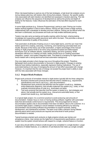 When risk-based testing is used as one of the test strategies, a high-level risk analysis occurs
during release planning, with testers often driving that analysis. However, the specific quality
risks associated with each iteration are identified and assessed in iteration planning. This risk
analysis can influence the sequence of development as well as the priority and depth of
testing for the features. It also influences the estimation of the test effort required for each
feature.
In some Agile practices (e.g., Extreme Programming), pairing is used. Pairing can involve
testers working together in twos to test a feature. Pairing can also involve a tester working
collaboratively with a developer to develop and test a feature. Pairing can be difficult when the
test team is distributed, but processes and tools can help enable distributed pairing.
Testers may also serve as testing and quality coaches within the team, sharing testing
knowledge and supporting quality assurance work within the team. This promotes a sense of
collective ownership of quality of the product.
Test automation at all levels of testing occurs in many Agile teams, and this can mean that
testers spend time creating, executing, monitoring, and maintaining automated tests and
results. Because of the heavy use of test automation, a higher percentage of the manual
testing on Agile projects tends to be done using experience-based and defect-based
techniques such as software attacks, exploratory testing, and error guessing. While
developers will focus on creating unit tests, testers should focus on creating automated
integration, system, and system integration tests. This leads to a tendency for Agile teams to
favour testers with a strong technical and test automation background.
One core Agile principle is that change may occur throughout the project. Therefore,
lightweight work product documentation is favoured in Agile projects. Changes to existing
features have testing implications, especially regression testing implications. The use of
automated testing is one way of managing the amount of test effort associated with change.
However, it’s important that the rate of change not exceed the project team’s ability to deal
with the risks associated with those changes.
3.1.2 Project Work Products
Project work products of immediate interest to Agile testers typically fall into three categories:
I. Business-oriented work products that describe what is needed (e.g., requirements
specifications) and how to use it (e.g., user documentation)
II. Development work products that describe how the system is built (e.g., database
entity-relationship diagrams), that actually implement the system (e.g., code), or that
evaluate individual pieces of code (e.g., automated unit tests)
III. Test work products that describe how the system is tested (e.g., test strategies and
plans), that actually test the system (e.g., manual and automated tests), or that
present test results (e.g., test dashboards)
In a typical Agile project, it is a common practice to avoid producing vast amounts of
documentation. Instead, focus is more on having working software, together with automated
tests that demonstrate conformance to requirements. This encouragement to reduce
documentation applies only to documentation that does not deliver value to the customer. In a
successful Agile project, a balance is struck between increasing efficiency by reducing
documentation and providing sufficient documentation to support business, testing,
development, and maintenance activities. The team must make a decision during release
planning about which work products are required and what level of work product
documentation is needed.
Typical business-oriented work products on Agile projects include user stories and
acceptance criteria. User stories are the Agile form of requirements specifications, and should
explain how the system should behave with respect to a single, coherent feature or function.
A user story should define a feature small enough to be completed in a single iteration. Larger
collections of related features, or a collection of sub-features that make up a single complex
 