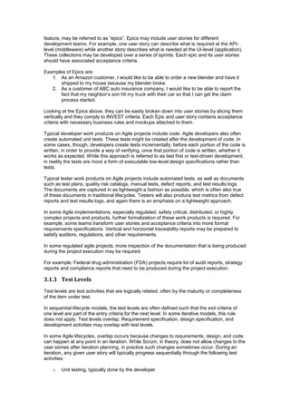 feature, may be referred to as “epics”. Epics may include user stories for different
development teams. For example, one user story can describe what is required at the API-
level (middleware) while another story describes what is needed at the UI-level (application).
These collections may be developed over a series of sprints. Each epic and its user stories
should have associated acceptance criteria.
Examples of Epics are:
1. As an Amazon customer, I would like to be able to order a new blender and have it
shipped to my house because my blender broke.
2. As a customer of ABC auto insurance company, I would like to be able to report the
fact that my neighbor’s son hit my truck with their car so that I can get the claim
process started.
Looking at the Epics above, they can be easily broken down into user stories by slicing them
vertically and they comply to INVEST criteria. Each Epic and user story contains acceptance
criteria with necessary business rules and mockups attached to them.
Typical developer work products on Agile projects include code. Agile developers also often
create automated unit tests. These tests might be created after the development of code. In
some cases, though, developers create tests incrementally, before each portion of the code is
written, in order to provide a way of verifying, once that portion of code is written, whether it
works as expected. While this approach is referred to as test first or test-driven development,
in reality the tests are more a form of executable low-level design specifications rather than
tests.
Typical tester work products on Agile projects include automated tests, as well as documents
such as test plans, quality risk catalogs, manual tests, defect reports, and test results logs.
The documents are captured in as lightweight a fashion as possible, which is often also true
of these documents in traditional lifecycles. Testers will also produce test metrics from defect
reports and test results logs, and again there is an emphasis on a lightweight approach.
In some Agile implementations, especially regulated, safety critical, distributed, or highly
complex projects and products, further formalization of these work products is required. For
example, some teams transform user stories and acceptance criteria into more formal
requirements specifications. Vertical and horizontal traceability reports may be prepared to
satisfy auditors, regulations, and other requirements.
In some regulated agile projects, more inspection of the documentation that is being produced
during the project execution may be required.
For example: Federal drug administration (FDA) projects require lot of audit reports, strategy
reports and compliance reports that need to be produced during the project execution.
3.1.3 Test Levels
Test levels are test activities that are logically related, often by the maturity or completeness
of the item under test.
In sequential lifecycle models, the test levels are often defined such that the exit criteria of
one level are part of the entry criteria for the next level. In some iterative models, this rule
does not apply. Test levels overlap. Requirement specification, design specification, and
development activities may overlap with test levels.
In some Agile lifecycles, overlap occurs because changes to requirements, design, and code
can happen at any point in an iteration. While Scrum, in theory, does not allow changes to the
user stories after iteration planning, in practice such changes sometimes occur. During an
iteration, any given user story will typically progress sequentially through the following test
activities:
o Unit testing, typically done by the developer
 