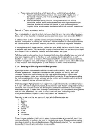 o Feature acceptance testing, which is sometimes broken into two activities:
 Feature verification testing, which is often automated, may be done by
developers or testers, and involves testing against the user story’s
acceptance criteria
 Feature validation testing, which is usually manual and can involve
developers, testers, and business stakeholders working collaboratively to
determine whether the feature is fit for use, to improve visibility of the
progress made, and to receive real feedback from the business stakeholders
Example of Feature acceptance testing:
As a new depositor, in order to protect my money, I want to save my money a bank account.
Since, I am a new depositor; my default opening balance in a new bank account is INR 0.00
In addition, there is often a parallel process of regression testing occurring throughout the
iteration. This involves re-running the automated unit tests and feature verification tests from
the current iteration and previous iterations, usually via a continuous integration framework.
In some Agile projects, there may be a system test level, which starts once the first user story
is ready for such testing. This can involve executing functional tests, as well as non-functional
tests for performance, reliability, usability, and other relevant test types.
Agile teams can employ various forms of acceptance testing. Internal alpha tests and external
beta tests may occur, either at the close of each iteration, after the completion of each
iteration, or after a series of iterations. User acceptance tests, operational acceptance tests,
regulatory acceptance tests, and contract acceptance tests also may occur, either at the close
of each iteration, after the completion of each iteration, or after a series of iterations.
3.1.4 Testing and Configuration Management
Agile projects often involve heavy use of automated tools to develop, test, and manage
software development. Developers use tools for static analysis, unit testing, and code
coverage. Developers continuously check the code and unit tests into a configuration
management system, using automated build and test frameworks. These frameworks allow
the continuous integration of new software with the system, with the static analysis and unit
tests run repeatedly as new software is checked in.
The tools usage in Agile projects must supplement people interaction but should not replace
it. In Agile software development projects, there are many tools that are being used in various
situations. Few examples of tools are: Developers use tools like SONAR for static analysis
and code coverage, JUnit for code coverage. Developers also use configuration management
tools like SVN, where they can check in source code, unit tests. The configuration
management tool will compile and build the code with test frameworks.
Examples of few tools that are commonly used with build automation are:
 Ant
 Jenkins
 PMD
 FindBug
 Checkstyle
 JSHint
 JUnit
 Jacoco
 Subversion
These common toolset and build scripts allows for customization when needed, giving their
customers flexibility to configure the tools to their individual needs. They support centralized
controls and reporting, decentralized execution (Identity-based security). They can be easily
deployed on the existing infrastructure where possible.
 