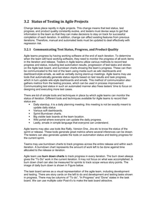 3.2 Status of Testing in Agile Projects
Change takes place rapidly in Agile projects. This change means that test status, test
progress, and product quality constantly evolve, and testers must devise ways to get that
information to the team so that they can make decisions to stay on track for successful
completion of each iteration. In addition, change can affect existing features from previous
iterations. Therefore, manual and automated tests must be updated to deal effectively with
regression risk.
3.2.1 Communicating Test Status, Progress, and Product Quality
Agile teams progress by having working software at the end of each iteration. To determine
when the team will have working software, they need to monitor the progress of all work items
in the iteration and release. Testers in Agile teams utilize various methods to record test
progress and status, including test automation results, progression of test tasks and stories
on the Agile task board, and burndown charts showing the team’s progress. These can then
be communicated to the rest of the team using media such as wiki dashboards and
dashboard-style emails, as well as verbally during stand-up meetings. Agile teams may use
tools that automatically generate status reports based on test results and task progress,
which in turn update wiki-style dashboards and emails. This method of communication also
gathers metrics from the testing process, which can be used in process improvement.
Communicating test status in such an automated manner also frees testers’ time to focus on
designing and executing more test cases.
There are lot of simple tools and techniques in place by which agile teams can monitor the
status of iteration. Different tools and techniques available for Agile teams to record their
status are:
 Daily standup, it is a daily planning meeting; this meeting is not be exactly meant to
update daily status
 Various soft dashboards.
 Sprint Burndown charts.
 Big visible task boards at the team location.
 Wiki portal where everyone can update the daily progress.
 Lastly, emails in simple language that everyone can understand.
Agile teams may also use tools like Rally, Version One, Jira etc to know the status of the
sprint or release. These tools generate great metrics where several inferences can be drawn.
The testers can also generate update the tools on automation status and testing progress for
the current sprint.
Teams may use burndown charts to track progress across the entire release and within each
iteration. A burndown chart represents the amount of work left to be done against time
allocated to the release or iteration.
Agile team use burn down charts to track progress in every iteration. The burn down always
gives the “To Do” work in the current iteration. It may not focus on what was accomplished. A
burn down chart can also be measured for sprints to track scope versus story points. The
image of daily burn down is shown in Figure below.
The task board serves as a visual representation of the agile team, including development
and testing. There are story cards on the left to do and development and testing tasks shown
in progress. There may be columns of “To do”, “In Progress” and “Done” states in the task
board. We can use multiple color Post-it’s to make the task board attractive.
 