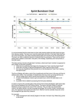 It is recommended that the whole team do their daily standup before the task board and give
their standup update. The team can move the tasks back and forth, if the team feels that they
are in the wrong place. Any tasks including testing tasks are moving as per the expectations.
The team can take a collective decision to address them by pairing up. There can be various
testing tasks related to automation, test plans, test strategy, exploratory and manual tests in
that task board.
The daily standup includes all agile team members, where each team member is supposed to
give update on the three questions.
 What did I do yesterday that helped the Development Team meet the Sprint Goal?
 What will I do today to help the Development Team meet the Sprint Goal?
 Do I see any impediment that prevents me or the Development Team from meeting
the Sprint Goal?
The Scrum Master will make a note of any impediments and that come in the way and tries to
address them offline. Few examples of impediments that may come up during standup are
 Server outage due to which cannot move forward in the development.
 A tester local database instance got corrupted due to which the data base is not
working
 A problem that is related to accessing the third party database.
In order to improve the overall quality of the product that is being developed, agile teams take
lot of informal feedback from the Product Owner. The teams may also initiate a customer
feedback survey to capture the voice of the customer. They can also use several other
metrics, the defect density, the test coverage percentage, the number of team members per
story, the regression test results and code churn. Metrics must be carefully measured, since
the management get what they measure
For example:
 If the management sets velocity targets to the team, the team may inflate story points
of all stories
 