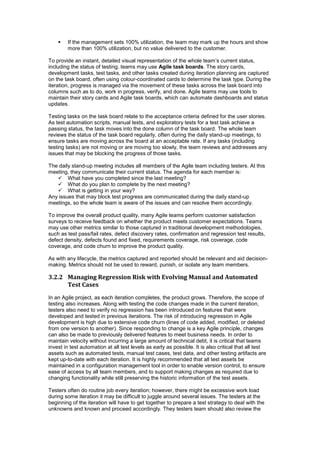  If the management sets 100% utilization, the team may mark up the hours and show
more than 100% utilization, but no value delivered to the customer.
To provide an instant, detailed visual representation of the whole team’s current status,
including the status of testing, teams may use Agile task boards. The story cards,
development tasks, test tasks, and other tasks created during iteration planning are captured
on the task board, often using colour-coordinated cards to determine the task type. During the
iteration, progress is managed via the movement of these tasks across the task board into
columns such as to do, work in progress, verify, and done. Agile teams may use tools to
maintain their story cards and Agile task boards, which can automate dashboards and status
updates.
Testing tasks on the task board relate to the acceptance criteria defined for the user stories.
As test automation scripts, manual tests, and exploratory tests for a test task achieve a
passing status, the task moves into the done column of the task board. The whole team
reviews the status of the task board regularly, often during the daily stand-up meetings, to
ensure tasks are moving across the board at an acceptable rate. If any tasks (including
testing tasks) are not moving or are moving too slowly, the team reviews and addresses any
issues that may be blocking the progress of those tasks.
The daily stand-up meeting includes all members of the Agile team including testers. At this
meeting, they communicate their current status. The agenda for each member is:
 What have you completed since the last meeting?
 What do you plan to complete by the next meeting?
 What is getting in your way?
Any issues that may block test progress are communicated during the daily stand-up
meetings, so the whole team is aware of the issues and can resolve them accordingly.
To improve the overall product quality, many Agile teams perform customer satisfaction
surveys to receive feedback on whether the product meets customer expectations. Teams
may use other metrics similar to those captured in traditional development methodologies,
such as test pass/fail rates, defect discovery rates, confirmation and regression test results,
defect density, defects found and fixed, requirements coverage, risk coverage, code
coverage, and code churn to improve the product quality.
As with any lifecycle, the metrics captured and reported should be relevant and aid decision-
making. Metrics should not be used to reward, punish, or isolate any team members.
3.2.2 Managing Regression Risk with Evolving Manual and Automated
Test Cases
In an Agile project, as each iteration completes, the product grows. Therefore, the scope of
testing also increases. Along with testing the code changes made in the current iteration,
testers also need to verify no regression has been introduced on features that were
developed and tested in previous iterations. The risk of introducing regression in Agile
development is high due to extensive code churn (lines of code added, modified, or deleted
from one version to another). Since responding to change is a key Agile principle, changes
can also be made to previously delivered features to meet business needs. In order to
maintain velocity without incurring a large amount of technical debt, it is critical that teams
invest in test automation at all test levels as early as possible. It is also critical that all test
assets such as automated tests, manual test cases, test data, and other testing artifacts are
kept up-to-date with each iteration. It is highly recommended that all test assets be
maintained in a configuration management tool in order to enable version control, to ensure
ease of access by all team members, and to support making changes as required due to
changing functionality while still preserving the historic information of the test assets.
Testers often do routine job every iteration; however, there might be excessive work load
during some iteration it may be difficult to juggle around several issues. The testers at the
beginning of the iteration will have to get together to prepare a test strategy to deal with the
unknowns and known and proceed accordingly. They testers team should also review the
 