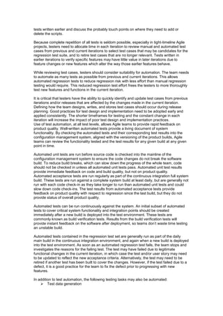 tests written earlier and discuss the probably touch points on where they need to add or
delete the scripts.
Because complete repetition of all tests is seldom possible, especially in tight-timeline Agile
projects, testers need to allocate time in each iteration to review manual and automated test
cases from previous and current iterations to select test cases that may be candidates for the
regression test suite, and to retire test cases that are no longer relevant. Tests written in
earlier iterations to verify specific features may have little value in later iterations due to
feature changes or new features which alter the way those earlier features behave.
While reviewing test cases, testers should consider suitability for automation. The team needs
to automate as many tests as possible from previous and current iterations. This allows
automated regression tests to reduce regression risk with less effort than manual regression
testing would require. This reduced regression test effort frees the testers to more thoroughly
test new features and functions in the current iteration.
It is critical that testers have the ability to quickly identify and update test cases from previous
iterations and/or releases that are affected by the changes made in the current iteration.
Defining how the team designs, writes, and stores test cases should occur during release
planning. Good practices for test design and implementation need to be adopted early and
applied consistently. The shorter timeframes for testing and the constant change in each
iteration will increase the impact of poor test design and implementation practices.
Use of test automation, at all test levels, allows Agile teams to provide rapid feedback on
product quality. Well-written automated tests provide a living document of system
functionality. By checking the automated tests and their corresponding test results into the
configuration management system, aligned with the versioning of the product builds, Agile
teams can review the functionality tested and the test results for any given build at any given
point in time.
Automated unit tests are run before source code is checked into the mainline of the
configuration management system to ensure the code changes do not break the software
build. To reduce build breaks, which can slow down the progress of the whole team, code
should not be checked in unless all automated unit tests pass. Automated unit test results
provide immediate feedback on code and build quality, but not on product quality.
Automated acceptance tests are run regularly as part of the continuous integration full system
build. These tests are run against a complete system build at least daily, but are generally not
run with each code check-in as they take longer to run than automated unit tests and could
slow down code check-ins. The test results from automated acceptance tests provide
feedback on product quality with respect to regression since the last build, but they do not
provide status of overall product quality.
Automated tests can be run continuously against the system. An initial subset of automated
tests to cover critical system functionality and integration points should be created
immediately after a new build is deployed into the test environment. These tests are
commonly known as build verification tests. Results from the build verification tests will
provide instant feedback on the software after deployment, so teams don’t waste time testing
an unstable build.
Automated tests contained in the regression test set are generally run as part of the daily
main build in the continuous integration environment, and again when a new build is deployed
into the test environment. As soon as an automated regression test fails, the team stops and
investigates the reasons for the failing test. The test may have failed due to legitimate
functional changes in the current iteration, in which case the test and/or user story may need
to be updated to reflect the new acceptance criteria. Alternatively, the test may need to be
retired if another test has been built to cover the changes. However, if the test failed due to a
defect, it is a good practice for the team to fix the defect prior to progressing with new
features.
In addition to test automation, the following testing tasks may also be automated:
 Test data generation
 
