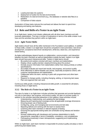  Loading test data into systems
 Deployment of builds into the test environments
 Restoration of a test environment (e.g., the database or website data files) to a
baseline
 Comparison of data outputs
Automation of these tasks reduces the overhead and allows the team to spend time
developing and testing new features.
3.3 Role and Skills of a Tester in an Agile Team
In an Agile team, testers must closely collaborate with all other team members and with
business stakeholders. This has a number of implications in terms of the skills a tester must
have and the activities they perform within an Agile team.
3.3.1 Agile Tester Skills
Agile testers should have all the skills mentioned in the Foundation Level syllabus. In addition
to these skills, a tester in an Agile team should be competent in test automation, test-driven
development, acceptance test-driven development, white-box, black-box, and experience-
based testing.
As Agile methodologies depend heavily on collaboration, communication, and interaction
between the team members as well as stakeholders outside the team, testers in an Agile
team should have good interpersonal skills. Testers in Agile teams should:
o Be positive and solution-oriented with team members and stakeholders
o Display critical, quality-oriented, skeptical thinking about the product
o Actively acquire information from stakeholders (rather than relying entirely on written
specifications)
o Accurately evaluate and report test results, test progress, and product quality
o Work effectively to define testable user stories, especially acceptance criteria, with
customer representatives and stakeholders
o Collaborate within the team, working in pairs with programmers and other team
members
o Respond to change quickly, including changing, adding, or improving test cases
o Plan and organize their own work
Continuous skills growth, including interpersonal skills growth, is essential for all testers,
including those on Agile teams.
3.3.2 The Role of a Tester in an Agile Team
The role of a tester in an Agile team includes activities that generate and provide feedback
not only on test status, test progress, and product quality, but also on process quality. In
addition to the activities described elsewhere in this syllabus, these activities include:
o Understanding, implementing, and updating the test strategy
o Measuring and reporting test coverage across all applicable coverage dimensions
o Ensuring proper use of testing tools
o Configuring, using, and managing test environments and test data
o Reporting defects and working with the team to resolve them
o Coaching other team members in relevant aspects of testing
o Ensuring the appropriate testing tasks are scheduled during release and iteration
planning
o Actively collaborating with developers and business stakeholders to clarify
requirements, especially in terms of testability, consistency, and completeness
o Participating proactively in team retrospectives, suggesting and implementing
improvements
Within an Agile team, each team member is responsible for product quality and plays a role in
performing test-related tasks.
 