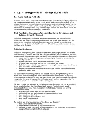 4 Agile Testing Methods, Techniques, and Tools
4.1 Agile Testing Methods
There are certain testing practices that can be followed in every development project (agile or
not) to produce quality products. These include writing tests in advance to express proper
behavior, focusing on early defect prevention, detection, and removal, and ensuring that the
right test types are run at the right time and as part of the right test level. Agile practitioners
aim to introduce these practices early. Testers in Agile projects play a key role in guiding the
use of these testing practices throughout the lifecycle.
4.1.1 Test-Driven Development, Acceptance Test-Driven Development, and
Behavior-Driven Development
Test-driven development, acceptance test-driven development, and behavior-driven
development are three complementary techniques in use among Agile teams to carry out
testing across the various test levels. Each technique is an example of a fundamental
principle of testing, the benefit of early testing and QA activities, since the tests are defined
before the code is written.
Test-Driven Development
Test-driven development (TDD) is an advanced technique of using automated unit tests to
drive the design of software and force decoupling of dependencies. In other words, it is used
to develop code guided by automated test cases. The process for test-driven development is:
o Add a test that captures the programmer’s concept of the desired functioning of a
small piece of code
o Run the test, which should fail since the code doesn’t exist
o Write the code and run the test in a tight loop until the test passes
o Refactor the code after the test is passed, re-running the test to ensure it continues to
pass against the refactored code
o Repeat this process for the next small piece of code, running the previous tests as
well as the added tests
The tests written are primarily unit level and are code-focused, though tests may also be
written at the integration or system levels. Test-driven development gained its popularity
through Extreme Programming, but is also used in other Agile methodologies and sometimes
in sequential lifecycles. It helps developers focus on clearly-defined expected results. The
tests are automated and are used in continuous integration.
The result of using this practice is a comprehensive suite of unit tests that can be run at any
time to provide feedback that the software is still working. This technique is heavily
emphasized by those using Agile development methodologies. Creating and running
automated tests inside.
o Abstracting dependencies in an object-oriented world
o Refactoring new and old features to remove duplication in code
o How to Author a Unit Test
o How to Organize Tests into Test Lists
o How to Run Selected Tests
The motto of test-driven development is “Red, Green and Refactor.”
 Red: Create a test and make it fail.
 Green: Make the test pass by any means necessary.
 Refactor: Change the code to remove duplication in your project and to improve the
design while ensuring that all tests still pass.
 