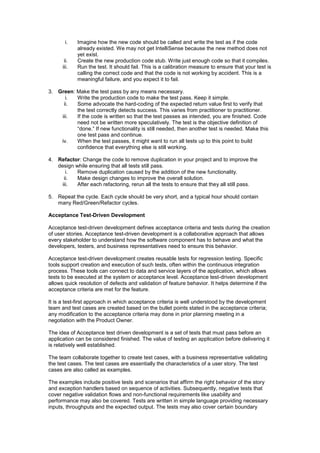 i. Imagine how the new code should be called and write the test as if the code
already existed. We may not get IntelliSense because the new method does not
yet exist.
ii. Create the new production code stub. Write just enough code so that it compiles.
iii. Run the test. It should fail. This is a calibration measure to ensure that your test is
calling the correct code and that the code is not working by accident. This is a
meaningful failure, and you expect it to fail.
3. Green: Make the test pass by any means necessary.
i. Write the production code to make the test pass. Keep it simple.
ii. Some advocate the hard-coding of the expected return value first to verify that
the test correctly detects success. This varies from practitioner to practitioner.
iii. If the code is written so that the test passes as intended, you are finished. Code
need not be written more speculatively. The test is the objective definition of
“done.” If new functionality is still needed, then another test is needed. Make this
one test pass and continue.
iv. When the test passes, it might want to run all tests up to this point to build
confidence that everything else is still working.
4. Refactor: Change the code to remove duplication in your project and to improve the
design while ensuring that all tests still pass.
i. Remove duplication caused by the addition of the new functionality.
ii. Make design changes to improve the overall solution.
iii. After each refactoring, rerun all the tests to ensure that they all still pass.
5. Repeat the cycle. Each cycle should be very short, and a typical hour should contain
many Red/Green/Refactor cycles.
Acceptance Test-Driven Development
Acceptance test-driven development defines acceptance criteria and tests during the creation
of user stories. Acceptance test-driven development is a collaborative approach that allows
every stakeholder to understand how the software component has to behave and what the
developers, testers, and business representatives need to ensure this behavior.
Acceptance test-driven development creates reusable tests for regression testing. Specific
tools support creation and execution of such tests, often within the continuous integration
process. These tools can connect to data and service layers of the application, which allows
tests to be executed at the system or acceptance level. Acceptance test-driven development
allows quick resolution of defects and validation of feature behavior. It helps determine if the
acceptance criteria are met for the feature.
It is a test-first approach in which acceptance criteria is well understood by the development
team and test cases are created based on the bullet points stated in the acceptance criteria;
any modification to the acceptance criteria may done in prior planning meeting in a
negotiation with the Product Owner.
The idea of Acceptance test driven development is a set of tests that must pass before an
application can be considered finished. The value of testing an application before delivering it
is relatively well established.
The team collaborate together to create test cases, with a business representative validating
the test cases. The test cases are essentially the characteristics of a user story. The test
cases are also called as examples.
The examples include positive tests and scenarios that affirm the right behavior of the story
and exception handlers based on sequence of activities. Subsequently, negative tests that
cover negative validation flows and non-functional requirements like usability and
performance may also be covered. Tests are written in simple language providing necessary
inputs, throughputs and the expected output. The tests may also cover certain boundary
 
