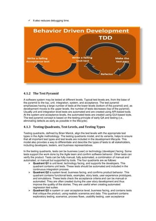  It also reduces debugging time.
4.1.2 The Test Pyramid
A software system may be tested at different levels. Typical test levels are, from the base of
the pyramid to the top, unit, integration, system, and acceptance. The test pyramid
emphasizes having a large number of tests at the lower levels (bottom of the pyramid) and, as
development moves to the upper levels, the number of tests decreases (top of the pyramid).
Usually unit and integration level tests are automated and are created using API-based tools.
At the system and acceptance levels, the automated tests are created using GUI-based tools.
The test pyramid concept is based on the testing principle of early QA and testing (i.e.,
eliminating defects as early as possible in the lifecycle).
4.1.3 Testing Quadrants, Test Levels, and Testing Types
Testing quadrants, defined by Brian Marick, align the test levels with the appropriate test
types in the Agile methodology. The testing quadrants model, and its variants, helps to ensure
that all important test types and test levels are included in the development lifecycle. This
model also provides a way to differentiate and describe the types of tests to all stakeholders,
including developers, testers, and business representatives.
In the testing quadrants, tests can be business (user) or technology (developer) facing. Some
tests support the work done by the Agile team and confirm software behavior. Other tests can
verify the product. Tests can be fully manual, fully automated, a combination of manual and
automated, or manual but supported by tools. The four quadrants are as follows:
 Quadrant Q1 is unit level, technology facing, and supports the developers. This
quadrant contains unit tests. These tests should be automated and included in the
continuous integration process.
 Quadrant Q2 is system level, business facing, and confirms product behavior. This
quadrant contains functional tests, examples, story tests, user experience prototypes,
and simulations. These tests check the acceptance criteria and can be manual or
automated. They are often created during the user story development and thus
improve the quality of the stories. They are useful when creating automated
regression test suites.
 Quadrant Q3 is system or user acceptance level, business facing, and contains tests
that critique the product, using realistic scenarios and data. This quadrant contains
exploratory testing, scenarios, process flows, usability testing, user acceptance
 