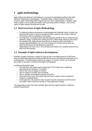 1 Agile methodology
Agile software development methodology is an process for developing software (like other
software development methodologies – Waterfall model, V-Model, Iterative model etc.)
However, Agile methodology differs significantly from other methodologies. In English, Agile
means ‘ability to move quickly and easily’ and responding swiftly to change – this is a key
aspect of Agile software development as well.
1.1 Brief overview of Agile Methodology
o In traditional software development methodologies like Waterfall model, a project can
take several months or years to complete and the customer may not get to see the
end product until the completion of the project.
o At a high level, non-Agile projects allocate extensive periods of time for Requirements
gathering, design, development, testing and UAT, before finally deploying the project.
o In contrast to this, Agile projects have Sprints or iterations which are shorter in
duration (Sprints/iterations can vary from 2 weeks to 2 months) during which pre-
determined features are developed and delivered.
o Agile projects can have one or more iterations and deliver the complete product at the
end of the final iteration.
1.2 Example of Agile software development
Example: Google is working on project to come up with a competing product for MS Word,
which provides all the features provided by MS Word and any other features requested by the
marketing team. The final product needs to be ready in 10 months of time. Let us see how
this project is executed in traditional and Agile methodologies.
In traditional Waterfall model -
o At a high level, the project teams would spend 15% of their time on gathering
requirements and analysis (1.5 months)
o 20% of their time on design (2 months)
o 40% on coding (4 months) and unit testing
o 20% on System and Integration testing (2 months).
o At the end of this cycle, the project may also have 2 weeks of User Acceptance
testing by marketing teams.
o In this approach, the customer does not get to see the end product until the end of
the project, when it becomes too late to make significant changes.
The image below shows how these activities align with the project schedule in traditional
software development.
 