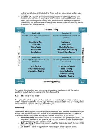 testing, alpha testing, and beta testing. These tests are often manual and are user-
oriented.
 Quadrant Q4 is system or operational acceptance level, technology facing, and
contains tests that critique the product. This quadrant contains performance, load,
stress, and scalability tests, security tests, maintainability, memory management,
compatibility and interoperability, data migration, infrastructure, and recovery testing.
These tests are often automated.
During any given iteration, tests from any or all quadrants may be required. The testing
quadrants apply to dynamic testing rather than static testing.
4.1.4 The Role of a Tester
Throughout this syllabus, general reference has been made to Agile methods and techniques,
and the role of a tester within various Agile lifecycles. This subsection looks specifically at the
role of a tester in a project following a Scrum lifecycle .
Teamwork
Teamwork is a fundamental principle in Agile development. Agile emphasizes the whole-team
approach consisting of developers, testers, and business representatives working together.
The following are organizational and behavioural best practices in Scrum teams:
o Cross-functional: Each team member brings a different set of skills to the team. The
team works together on test strategy, test planning, test specification, test execution,
test evaluation, and test results reporting.
o Self-organizing: The team may consist only of developers, but ideally there would be
one or more testers.
o Co-located: Testers sit together with the developers and the product owner.
 