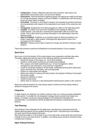 o Collaborative: Testers collaborate with their team members, other teams, the
stakeholders, the product owner, and the Scrum Master.
o Empowered: Technical decisions regarding design and testing are made by the team
as a whole (developers, testers, and Scrum Master), in collaboration with the product
owner and other teams if needed.
o Committed: The tester is committed to question and evaluate the product’s behavior
and characteristics with respect to the expectations and needs of the customers and
users.
o Transparent: Development and testing progress is visible on the Agile task board.
o Credible: The tester must ensure the credibility of the strategy for testing, its
implementation, and execution; otherwise the stakeholders will not trust the test
results. This is often done by providing information to the stakeholders about the
testing process.
o Open to feedback: Feedback is an important aspect of being successful in any
project, especially in Agile projects. Retrospectives allow teams to learn from
successes and from failures.
o Resilient: Testing must be able to respond to change, like all other activities in Agile
projects.
These best practices maximize the likelihood of successful testing in Scrum projects.
Sprint Zero
Sprint zero is the first iteration of the project where many preparation activities take place.
The tester collaborates with the team on the following activities during this iteration:
o Identify the scope of the project (i.e., the product backlog)
o Create an initial system architecture and high-level prototypes
o Plan, acquire, and install needed tools (e.g., for test management, defect
management, test automation, and continuous integration)
o Create an initial test strategy for all test levels, addressing (among other topics) test
scope, technical risks, test types, and coverage goals
o Perform an initial quality risk analysis
o Define test metrics to measure the test process, the progress of testing in the project,
and product quality
o Specify the definition of “done”
o Create the task board
o Define when to continue or stop testing before delivering the system to the customer
Sprint zero sets the direction for what testing needs to achieve and how testing needs to
achieve it throughout the sprints.
Integration
In Agile projects, the objective is to deliver customer value on a continuous basis (preferably
in every sprint). To enable this, the integration strategy should consider both design and
testing. To enable a continuous testing strategy for the delivered functionality and
characteristics, it is important to identify all dependencies between underlying functions and
features.
Test Planning
Since testing is fully integrated into the Agile team, test planning should start during the
release planning session and be updated during each sprint. Test planning for the release
and each sprint should address the issues.
Sprint planning results in a set of tasks to put on the task board, where each task should have
a length of one or two days of work. In addition, any testing issues should be tracked to keep
a steady flow of testing.
Agile Testing Practices
 