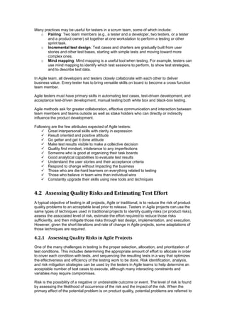 Many practices may be useful for testers in a scrum team, some of which include:
o Pairing: Two team members (e.g., a tester and a developer, two testers, or a tester
and a product owner) sit together at one workstation to perform a testing or other
sprint task.
o Incremental test design: Test cases and charters are gradually built from user
stories and other test bases, starting with simple tests and moving toward more
complex ones.
o Mind mapping: Mind mapping is a useful tool when testing. For example, testers can
use mind mapping to identify which test sessions to perform, to show test strategies,
and to describe test data.
In Agile team, all developers and testers closely collaborate with each other to deliver
business value. Every tester has to bring versatile skills on board to become a cross function
team member.
Agile testers must have primary skills in automating test cases, test-driven development, and
acceptance test-driven development, manual testing both white box and black-box testing.
Agile methods ask for greater collaboration, effective communication and interaction between
team members and teams outside as well as stake holders who can directly or indirectly
influence the product development.
Following are the few attributes expected of Agile testers:
 Great interpersonal skills with clarity in expression
 Result oriented and positive attitude
 Go getter and get it done attitude
 Make test results visible to make a collective decision
 Quality first mindset, intolerance to any imperfections
 Someone who is good at organizing their task boards
 Good analytical capabilities to evaluate test results
 Understand the user stories and their acceptance criteria
 Respond to change without impacting the business
 Those who are die-hard learners on everything related to testing
 Those who believe in team wins than individual wins
 Constantly upgrade their skills using new tools and techniques
4.2 Assessing Quality Risks and Estimating Test Effort
A typical objective of testing in all projects, Agile or traditional, is to reduce the risk of product
quality problems to an acceptable level prior to release. Testers in Agile projects can use the
same types of techniques used in traditional projects to identify quality risks (or product risks),
assess the associated level of risk, estimate the effort required to reduce those risks
sufficiently, and then mitigate those risks through test design, implementation, and execution.
However, given the short iterations and rate of change in Agile projects, some adaptations of
those techniques are required.
4.2.1 Assessing Quality Risks in Agile Projects
One of the many challenges in testing is the proper selection, allocation, and prioritization of
test conditions. This includes determining the appropriate amount of effort to allocate in order
to cover each condition with tests, and sequencing the resulting tests in a way that optimizes
the effectiveness and efficiency of the testing work to be done. Risk identification, analysis,
and risk mitigation strategies can be used by the testers in Agile teams to help determine an
acceptable number of test cases to execute, although many interacting constraints and
variables may require compromises.
Risk is the possibility of a negative or undesirable outcome or event. The level of risk is found
by assessing the likelihood of occurrence of the risk and the impact of the risk. When the
primary effect of the potential problem is on product quality, potential problems are referred to
 