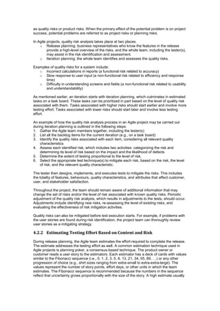 as quality risks or product risks. When the primary effect of the potential problem is on project
success, potential problems are referred to as project risks or planning risks.
In Agile projects, quality risk analysis takes place at two places.
o Release planning: business representatives who know the features in the release
provide a high-level overview of the risks, and the whole team, including the tester(s),
may assist in the risk identification and assessment.
o Iteration planning: the whole team identifies and assesses the quality risks.
Examples of quality risks for a system include:
o Incorrect calculations in reports (a functional risk related to accuracy)
o Slow response to user input (a non-functional risk related to efficiency and response
time)
o Difficulty in understanding screens and fields (a non-functional risk related to usability
and understandability)
As mentioned earlier, an iteration starts with iteration planning, which culminates in estimated
tasks on a task board. These tasks can be prioritized in part based on the level of quality risk
associated with them. Tasks associated with higher risks should start earlier and involve more
testing effort. Tasks associated with lower risks should start later and involve less testing
effort.
An example of how the quality risk analysis process in an Agile project may be carried out
during iteration planning is outlined in the following steps:
1. Gather the Agile team members together, including the tester(s)
2. List all the backlog items for the current iteration (e.g., on a task board)
3. Identify the quality risks associated with each item, considering all relevant quality
characteristics
4. Assess each identified risk, which includes two activities: categorizing the risk and
determining its level of risk based on the impact and the likelihood of defects
5. Determine the extent of testing proportional to the level of risk.
6. Select the appropriate test technique(s) to mitigate each risk, based on the risk, the level
of risk, and the relevant quality characteristic.
The tester then designs, implements, and executes tests to mitigate the risks. This includes
the totality of features, behaviours, quality characteristics, and attributes that affect customer,
user, and stakeholder satisfaction.
Throughout the project, the team should remain aware of additional information that may
change the set of risks and/or the level of risk associated with known quality risks. Periodic
adjustment of the quality risk analysis, which results in adjustments to the tests, should occur.
Adjustments include identifying new risks, re-assessing the level of existing risks, and
evaluating the effectiveness of risk mitigation activities.
Quality risks can also be mitigated before test execution starts. For example, if problems with
the user stories are found during risk identification, the project team can thoroughly review
user stories as a mitigating strategy.
4.2.2 Estimating Testing Effort Based on Content and Risk
During release planning, the Agile team estimates the effort required to complete the release.
The estimate addresses the testing effort as well. A common estimation technique used in
Agile projects is planning poker, a consensus-based technique. The product owner or
customer reads a user story to the estimators. Each estimator has a deck of cards with values
similar to the Fibonacci sequence (i.e., 0, 1, 2, 3, 5, 8, 13, 21, 34, 55, 89, …) or any other
progression of choice (e.g., shirt sizes ranging from extra-small to extra-extra-large). The
values represent the number of story points, effort days, or other units in which the team
estimates. The Fibonacci sequence is recommended because the numbers in the sequence
reflect that uncertainty grows proportionally with the size of the story. A high estimate usually
 