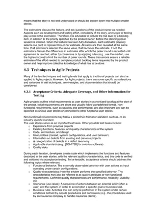 means that the story is not well understood or should be broken down into multiple smaller
stories.
The estimators discuss the feature, and ask questions of the product owner as needed.
Aspects such as development and testing effort, complexity of the story, and scope of testing
play a role in the estimation. Therefore, it is advisable to include the risk level of a backlog
item, in addition to the priority specified by the product owner, before the planning poker
session is initiated. When the feature has been fully discussed, each estimator privately
selects one card to represent his or her estimate. All cards are then revealed at the same
time. If all estimators selected the same value, that becomes the estimate. If not, the
estimators discuss the differences in estimates after which the poker round is repeated until
agreement is reached, either by consensus or by applying rules (e.g., use the median, use
the highest score) to limit the number of poker rounds. These discussions ensure a reliable
estimate of the effort needed to complete product backlog items requested by the product
owner and help improve collective knowledge of what has to be done.
4.3 Techniques in Agile Projects
Many of the test techniques and testing levels that apply to traditional projects can also be
applied to Agile projects. However, for Agile projects, there are some specific considerations
and variances in test techniques, terminologies, and documentation that should be
considered.
4.3.1 Acceptance Criteria, Adequate Coverage, and Other Information for
Testing
Agile projects outline initial requirements as user stories in a prioritized backlog at the start of
the project. Initial requirements are short and usually follow a predefined format. Non-
functional requirements, such as usability and performance, are also important and can be
specified as unique user stories or connected to other functional user stories.
Non-functional requirements may follow a predefined format or standard, such as, or an
industry specific standard.
The user stories serve as an important test basis. Other possible test bases include:
o Experience from previous projects
o Existing functions, features, and quality characteristics of the system
o Code, architecture, and design
o User profiles (context, system configurations, and user behavior)
o Information on defects from existing and previous projects
o A categorization of defects in a defect taxonomy
o Applicable standards (e.g., [DO-178B] for avionics software)
o Quality risks
During each iteration, developers create code which implements the functions and features
described in the user stories, with the relevant quality characteristics, and this code is verified
and validated via acceptance testing. To be testable, acceptance criteria should address the
following topics where relevant:
o Functional behavior: The externally observable behavior with user actions as input
operating under certain configurations.
o Quality characteristics: How the system performs the specified behavior. The
characteristics may also be referred to as quality attributes or non-functional
requirements. Common quality characteristics are performance, reliability, usability,
etc.
o Scenarios (use cases): A sequence of actions between an external actor (often a
user) and the system, in order to accomplish a specific goal or business task.
o Business rules: Activities that can only be performed in the system under certain
conditions defined by outside procedures and constraints (e.g., the procedures used
by an insurance company to handle insurance claims).
 