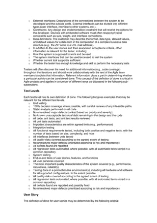 o External interfaces: Descriptions of the connections between the system to be
developed and the outside world. External interfaces can be divided into different
types (user interface, interface to other systems, etc.).
o Constraints: Any design and implementation constraint that will restrict the options for
the developer. Devices with embedded software must often respect physical
constraints such as size, weight, and interface connections.
o Data definitions: The customer may describe the format, data type, allowed values,
and default values for a data item in the composition of a complex business data
structure (e.g., the ZIP code in a U.S. mail address).
o In addition to the user stories and their associated acceptance criteria, other
information is relevant for the tester, including:
o How the system is supposed to work and be used
o The system interfaces that can be used/accessed to test the system
o Whether current tool support is sufficient
o Whether the tester has enough knowledge and skill to perform the necessary tests
Testers will often discover the need for additional information (e.g., code coverage)
throughout the iterations and should work collaboratively with the rest of the Agile team
members to obtain that information. Relevant information plays a part in determining whether
a particular activity can be considered done. This concept of the definition of done is critical in
Agile projects and applies in a number of different ways as discussed in the following sub-
subsections.
Test Levels
Each test level has its own definition of done. The following list gives examples that may be
relevant for the different test levels.
o Unit testing
o 100% decision coverage where possible, with careful reviews of any infeasible paths
o Static analysis performed on all code
o No unresolved major defects (ranked based on priority and severity)
o No known unacceptable technical debt remaining in the design and the code
o All code, unit tests, and unit test results reviewed
o All unit tests automated
o Important characteristics are within agreed limits (e.g., performance)
o Integration testing
o All functional requirements tested, including both positive and negative tests, with the
number of tests based on size, complexity, and risks
o All interfaces between units tested
o All quality risks covered according to the agreed extent of testing
o No unresolved major defects (prioritized according to risk and importance)
o All defects found are reported
o All regression tests automated, where possible, with all automated tests stored in a
common repository
o System testing
o End-to-end tests of user stories, features, and functions
o All user personas covered
o The most important quality characteristics of the system covered (e.g., performance,
robustness, reliability)
o Testing done in a production-like environment(s), including all hardware and software
for all supported configurations, to the extent possible
o All quality risks covered according to the agreed extent of testing
o All regression tests automated, where possible, with all automated tests stored in a
common repository
o All defects found are reported and possibly fixed
o No unresolved major defects (prioritized according to risk and importance)
User Story
The definition of done for user stories may be determined by the following criteria:
 