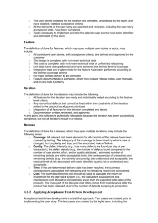 o The user stories selected for the iteration are complete, understood by the team, and
have detailed, testable acceptance criteria
o All the elements of the user story are specified and reviewed, including the user story
acceptance tests, have been completed
o Tasks necessary to implement and test the selected user stories have been identified
and estimated by the team
Feature
The definition of done for features, which may span multiple user stories or epics, may
include:
o All constituent user stories, with acceptance criteria, are defined and approved by the
customer
o The design is complete, with no known technical debt
o The code is complete, with no known technical debt or unfinished refactoring
o Unit tests have been performed and have achieved the defined level of coverage
o Integration tests and system tests for the feature have been performed according to
the defined coverage criteria
o No major defects remain to be corrected
o Feature documentation is complete, which may include release notes, user manuals,
and on-line help functions
Iteration
The definition of done for the iteration may include the following:
o All features for the iteration are ready and individually tested according to the feature
level criteria
o Any non-critical defects that cannot be fixed within the constraints of the iteration
added to the product backlog and prioritized
o Integration of all features for the iteration completed and tested
o Documentation written, reviewed, and approved
At this point, the software is potentially releasable because the iteration has been successfully
completed, but not all iterations result in a release.
Release
The definition of done for a release, which may span multiple iterations, may include the
following areas:
o Coverage: All relevant test basis elements for all contents of the release have been
covered by testing. The adequacy of the coverage is determined by what is new or
changed, its complexity and size, and the associated risks of failure.
o Quality: The defect intensity (e.g., how many defects are found per day or per
transaction), the defect density (e.g., the number of defects found compared to the
number of user stories, effort, and/or quality attributes), estimated number of
remaining defects are within acceptable limits, the consequences of unresolved and
remaining defects (e.g., the severity and priority) are understood and acceptable, the
residual level of risk associated with each identified quality risk is understood and
acceptable.
o Time: If the pre-determined delivery date has been reached, the business
considerations associated with releasing and not releasing need to be considered.
o Cost: The estimated lifecycle cost should be used to calculate the return on
investment for the delivered system (i.e., the calculated development and
maintenance cost should be considerably lower than the expected total sales of the
product). The main part of the lifecycle cost often comes from maintenance after the
product has been released, due to the number of defects escaping to production.
4.3.2 Applying Acceptance Test-Driven Development
Acceptance test-driven development is a test-first approach. Test cases are created prior to
implementing the user story. The test cases are created by the Agile team, including the
 