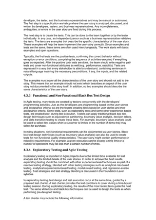 developer, the tester, and the business representatives and may be manual or automated.
The first step is a specification workshop where the user story is analyzed, discussed, and
written by developers, testers, and business representatives. Any incompleteness,
ambiguities, or errors in the user story are fixed during this process.
The next step is to create the tests. This can be done by the team together or by the tester
individually. In any case, an independent person such as a business representative validates
the tests. The tests are examples that describe the specific characteristics of the user story.
These examples will help the team implement the user story correctly. Since examples and
tests are the same, these terms are often used interchangeably. The work starts with basic
examples and open questions.
Typically, the first tests are the positive tests, confirming the correct behavior without
exception or error conditions, comprising the sequence of activities executed if everything
goes as expected. After the positive path tests are done, the team should write negative path
tests and cover non-functional attributes as well (e.g., performance, usability). Tests are
expressed in a way that every stakeholder is able to understand, containing sentences in
natural language involving the necessary preconditions, if any, the inputs, and the related
outputs.
The examples must cover all the characteristics of the user story and should not add to the
story. This means that an example should not exist which describes an aspect of the user
story not documented in the story itself. In addition, no two examples should describe the
same characteristics of the user story.
4.3.3 Functional and Non-Functional Black Box Test Design
In Agile testing, many tests are created by testers concurrently with the developers’
programming activities. Just as the developers are programming based on the user stories
and acceptance criteria, so are the testers creating tests based on user stories and their
acceptance criteria. Some tests, such as exploratory tests and some other experience-based
tests, are created later, during test execution. Testers can apply traditional black box test
design techniques such as equivalence partitioning, boundary value analysis, decision tables,
and state transition testing to create these tests. For example, boundary value analysis could
be used to select test values when a customer is limited in the number of items they may
select for purchase.
In many situations, non-functional requirements can be documented as user stories. Black
box test design techniques (such as boundary value analysis) can also be used to create
tests for non-functional quality characteristics. The user story might contain performance or
reliability requirements. For example, a given execution cannot exceed a time limit or a
number of operations may fail less than a certain number of times.
4.3.4 Exploratory Testing and Agile Testing
Exploratory testing is important in Agile projects due to the limited time available for test
analysis and the limited details of the user stories. In order to achieve the best results,
exploratory testing should be combined with other experience-based techniques as part of a
reactive testing strategy, blended with other testing strategies such as analytical risk-based
testing, analytical requirements-based testing, model-based testing, and regression-averse
testing. Test strategies and test strategy blending is discussed in the Foundation Level
syllabus.
In exploratory testing, test design and test execution occur at the same time, guided by a
prepared test charter. A test charter provides the test conditions to cover during a time-boxed
testing session. During exploratory testing, the results of the most recent tests guide the next
test. The same white box and black box techniques can be used to design the tests as when
performing pre-designed testing.
A test charter may include the following information:
 