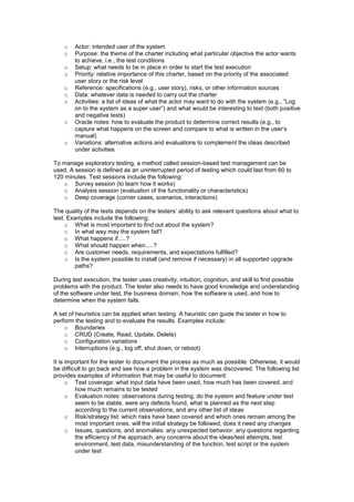 o Actor: intended user of the system
o Purpose: the theme of the charter including what particular objective the actor wants
to achieve, i.e., the test conditions
o Setup: what needs to be in place in order to start the test execution
o Priority: relative importance of this charter, based on the priority of the associated
user story or the risk level
o Reference: specifications (e.g., user story), risks, or other information sources
o Data: whatever data is needed to carry out the charter
o Activities: a list of ideas of what the actor may want to do with the system (e.g., “Log
on to the system as a super user”) and what would be interesting to test (both positive
and negative tests)
o Oracle notes: how to evaluate the product to determine correct results (e.g., to
capture what happens on the screen and compare to what is written in the user’s
manual)
o Variations: alternative actions and evaluations to complement the ideas described
under activities
To manage exploratory testing, a method called session-based test management can be
used. A session is defined as an uninterrupted period of testing which could last from 60 to
120 minutes. Test sessions include the following:
o Survey session (to learn how it works)
o Analysis session (evaluation of the functionality or characteristics)
o Deep coverage (corner cases, scenarios, interactions)
The quality of the tests depends on the testers’ ability to ask relevant questions about what to
test. Examples include the following:
o What is most important to find out about the system?
o In what way may the system fail?
o What happens if.....?
o What should happen when.....?
o Are customer needs, requirements, and expectations fulfilled?
o Is the system possible to install (and remove if necessary) in all supported upgrade
paths?
During test execution, the tester uses creativity, intuition, cognition, and skill to find possible
problems with the product. The tester also needs to have good knowledge and understanding
of the software under test, the business domain, how the software is used, and how to
determine when the system fails.
A set of heuristics can be applied when testing. A heuristic can guide the tester in how to
perform the testing and to evaluate the results. Examples include:
o Boundaries
o CRUD (Create, Read, Update, Delete)
o Configuration variations
o Interruptions (e.g., log off, shut down, or reboot)
It is important for the tester to document the process as much as possible. Otherwise, it would
be difficult to go back and see how a problem in the system was discovered. The following list
provides examples of information that may be useful to document:
o Test coverage: what input data have been used, how much has been covered, and
how much remains to be tested
o Evaluation notes: observations during testing, do the system and feature under test
seem to be stable, were any defects found, what is planned as the next step
according to the current observations, and any other list of ideas
o Risk/strategy list: which risks have been covered and which ones remain among the
most important ones, will the initial strategy be followed, does it need any changes
o Issues, questions, and anomalies: any unexpected behavior, any questions regarding
the efficiency of the approach, any concerns about the ideas/test attempts, test
environment, test data, misunderstanding of the function, test script or the system
under test
 