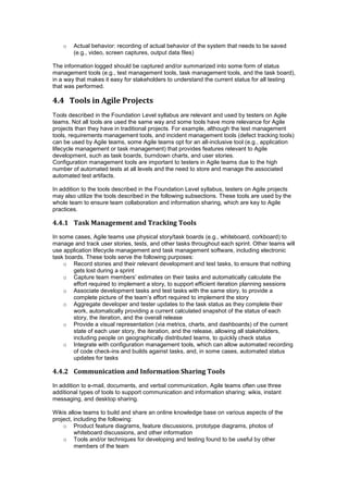 o Actual behavior: recording of actual behavior of the system that needs to be saved
(e.g., video, screen captures, output data files)
The information logged should be captured and/or summarized into some form of status
management tools (e.g., test management tools, task management tools, and the task board),
in a way that makes it easy for stakeholders to understand the current status for all testing
that was performed.
4.4 Tools in Agile Projects
Tools described in the Foundation Level syllabus are relevant and used by testers on Agile
teams. Not all tools are used the same way and some tools have more relevance for Agile
projects than they have in traditional projects. For example, although the test management
tools, requirements management tools, and incident management tools (defect tracking tools)
can be used by Agile teams, some Agile teams opt for an all-inclusive tool (e.g., application
lifecycle management or task management) that provides features relevant to Agile
development, such as task boards, burndown charts, and user stories.
Configuration management tools are important to testers in Agile teams due to the high
number of automated tests at all levels and the need to store and manage the associated
automated test artifacts.
In addition to the tools described in the Foundation Level syllabus, testers on Agile projects
may also utilize the tools described in the following subsections. These tools are used by the
whole team to ensure team collaboration and information sharing, which are key to Agile
practices.
4.4.1 Task Management and Tracking Tools
In some cases, Agile teams use physical story/task boards (e.g., whiteboard, corkboard) to
manage and track user stories, tests, and other tasks throughout each sprint. Other teams will
use application lifecycle management and task management software, including electronic
task boards. These tools serve the following purposes:
o Record stories and their relevant development and test tasks, to ensure that nothing
gets lost during a sprint
o Capture team members’ estimates on their tasks and automatically calculate the
effort required to implement a story, to support efficient iteration planning sessions
o Associate development tasks and test tasks with the same story, to provide a
complete picture of the team’s effort required to implement the story
o Aggregate developer and tester updates to the task status as they complete their
work, automatically providing a current calculated snapshot of the status of each
story, the iteration, and the overall release
o Provide a visual representation (via metrics, charts, and dashboards) of the current
state of each user story, the iteration, and the release, allowing all stakeholders,
including people on geographically distributed teams, to quickly check status
o Integrate with configuration management tools, which can allow automated recording
of code check-ins and builds against tasks, and, in some cases, automated status
updates for tasks
4.4.2 Communication and Information Sharing Tools
In addition to e-mail, documents, and verbal communication, Agile teams often use three
additional types of tools to support communication and information sharing: wikis, instant
messaging, and desktop sharing.
Wikis allow teams to build and share an online knowledge base on various aspects of the
project, including the following:
o Product feature diagrams, feature discussions, prototype diagrams, photos of
whiteboard discussions, and other information
o Tools and/or techniques for developing and testing found to be useful by other
members of the team
 