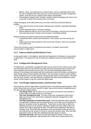 o Metrics, charts, and dashboards on product status, which is especially useful when
the wiki is integrated with other tools such as the build server and task management
system, since the tool can update product status automatically
o Conversations between team members, similar to instant messaging and email, but in
a way that is shared with everyone else on the team
Instant messaging, audio teleconferencing, and video chat tools provide the following
benefits:
 Allow real time direct communication between team members, especially distributed
teams
 Involve distributed teams in standup meetings
 Reduce telephone bills by use of voice-over-IP technology, removing cost constraints
that could reduce team member communication in distributed settings
Desktop sharing and capturing tools provide the following benefits:
 In distributed teams, product demonstrations, code reviews, and even pairing can
occur
 Capturing product demonstrations at the end of each iteration, which can be posted
to the team’s wiki
These tools should be used to complement and extend, not replace, face-to-face
communication in Agile teams.
4.4.3 Software Build and Distribution Tools
As discussed earlier in this syllabus, daily build and deployment of software is a key practice
in Agile teams. This requires the use of continuous integration tools and builds distribution
tools.
4.4.4 Configuration Management Tools
On Agile teams, configuration management tools may be used not only to store source code
and automated tests, but manual tests and other test work products are often stored in the
same repository as the product source code. This provides traceability between which
versions of the software were tested with which particular versions of the tests, and allows for
rapid change without losing historical information. The main types of version control systems
include centralized source control systems and distributed version control systems. The team
size, structure, location, and requirements to integrate with other tools will determine which
version control system is right for a particular Agile project.
4.4.5 Test Design, Implementation, and Execution Tools
Some tools are useful to Agile testers at specific points in the software testing process. While
most of these tools are not new or specific to Agile, they provide important capabilities given
the rapid change of Agile projects.
o Test design tools: Use of tools such as mind maps has become more popular to
quickly design and define tests for a new feature.
o Test case management tools: The type of test case management tools used in
Agile may be part of the whole team’s application lifecycle management or task
management tool.
o Test data preparation and generation tools: Tools that generate data to populate
an application’s database are very beneficial when a lot of data and combinations of
data are necessary to test the application. These tools can also help re-define the
database structure as the product undergoes changes during an Agile project and
refactor the scripts to generate the data. This allows quick updating of test data as
changes occur. Some test data preparation tools use production data sources as a
raw material and use scripts to remove or anonymize sensitive data. Other test data
preparation tools can help with validating large data inputs or outputs.
o Test data load tools: After data has been generated for testing, it needs to be
loaded into the application. Manual data entry is often time consuming and error
 