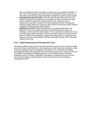 prone, but data load tools are available to make the process reliable and efficient. In
fact, many of the data generator tools include an integrated data load component. In
other cases, bulk-loading using the database management systems is also possible.
o Automated test execution tools: There are test execution tools which are more
aligned to Agile testing. Specific tools are available via both commercial and open
source avenues to support test first approaches, such as behavior-driven
development, test-driven development, and acceptance test-driven development.
These tools allow testers and business staff to express the expected system behavior
in tables or natural language using keywords.
o Exploratory test tools: Tools that capture and log activities performed on an
application during an exploratory test session are beneficial to the tester and
developer, as they record the actions taken. This is useful when a defect is found, as
the actions taken before the failure occurred have been captured and can be used to
report the defect to the developers. Logging steps performed in an exploratory test
session may prove to be beneficial if the test is ultimately included in the automated
regression test suite.
4.4.6 Cloud Computing and Virtualization Tools
Virtualization allows a single physical resource (server) to operate as many separate, smaller
resources. When virtual machines or cloud instances are used, teams have a greater number
of servers available to them for development and testing. This can help to avoid delays
associated with waiting for physical servers. Provisioning a new server or restoring a server is
more efficient with snapshot capabilities built into most virtualization tools. Some test
management tools now utilize virtualization technologies to snapshot servers at the point
when a fault is detected, allowing testers to share the snapshot with the developers
investigating the fault.
 
