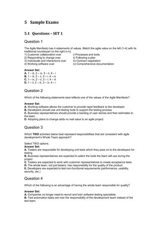 5 Sample Exams
5.1 Questions – SET 1
Question 1
The Agile Manifesto has 4 statements of values. Match the agile value on the left (1-4) with its
traditional counterpart on the right (i-iv).
1) Customer collaboration over i) Processes and tools
2) Responding to change over ii) Following a plan
3) Individuals and interactions over iii) Contract negotiation
4) Working software over iv) Comprehensive documentation
Answer Set:
A. 1 – iii, 2 – iv, 3 – ii, 4 – i
B. 1 – iii, 2 – ii, 3 – i, 4 – iv
C. 1 – iv, 2 – ii, 3 – i, 4 – iii
D. 1 – ii, 2 – iii, 3 – iv, 4 – i
Question 2
Which of the following statements best reflects one of the values of the Agile Manifesto?
Answer Set:
A. Working software allows the customer to provide rapid feedback to the developer.
B. Developers should use unit testing tools to support the testing process.
C. Business representatives should provide a backlog of user stories and their estimates to
the team.
D. Adopting plans to change adds no real value to an agile project.
Question 3
Which TWO activities below best represent responsibilities that are consistent with agile
development’s Whole Team approach?
Select TWO options.
Answer Set:
A. Testers are responsible for developing unit tests which they pass on to the developers for
testing
B. Business representatives are expected to select the tools the team will use during the
project
C. Testers are expected to work with customer representatives to create acceptance tests
D. The whole team, not just testers, has responsibility for the quality of the product
E. Developers are expected to test non-functional requirements (performance, usability,
security, etc.)
Question 4
Which of the following is an advantage of having the whole team responsible for quality?
Answer Set:
A. Companies no longer need to recruit and train software testing specialists.
B. Test automation tasks are now the responsibility of the development team instead of the
test team.
 