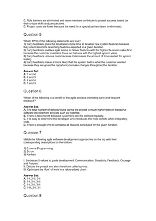 C. Role barriers are eliminated and team members contribute to project success based on
their unique skills and perspectives.
D. Project costs are lower because the need for a specialized test team is eliminated.
Question 5
Which TWO of the following statements are true?
1) Early feedback gives the developers more time to develop new system features because
they spend less time reworking features expected in a given iteration.
2) Early feedback enables agile teams to deliver features with the highest business value first,
because the customer maintains focus on features with the highest system value.
3) Early feedback reduces costs because it decreases the amount of time needed for system
testing.
4) Early feedback makes it more likely that the system built is what the customer wanted
because they are given the opportunity to make changes throughout the iteration.
Answer Set:
A. 1 and 4
B. 2 and 3
C. 2 and 4
D. 1 and 3
Question 6
Which of the following is a benefit of the agile process promoting early and frequent
feedback?
Answer Set:
A. The total number of defects found during the project is much higher than on traditional
software development projects such as waterfall.
B. There is less rework because customers see the product regularly.
C. It is easy to determine the developer who introduces the most defects when integrating
code.
D. There is enough time to complete all features scheduled for the given iteration.
Question 7
Match the following agile software development approaches on the top with their
corresponding descriptions on the bottom.
1) Extreme Programming
2) Scrum
3) Kanban
I. Embraces 5 values to guide development: Communication, Simplicity, Feedback, Courage
and Respect
II. Divides the project into short iterations called sprints.
III. Optimizes the ‘flow’ of work in a value-added chain.
Answer Set:
A. 1-i, 2-iii, 3-ii
B. 1-i, 2-ii, 3-iii
C. 1-i, 2-ii, 3-iii
D. 1-iii, 2-ii, 3-i
Question 8
 