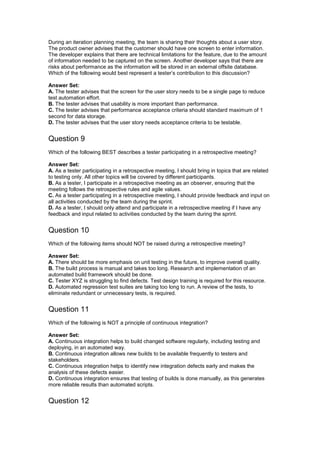 During an iteration planning meeting, the team is sharing their thoughts about a user story.
The product owner advises that the customer should have one screen to enter information.
The developer explains that there are technical limitations for the feature, due to the amount
of information needed to be captured on the screen. Another developer says that there are
risks about performance as the information will be stored in an external offsite database.
Which of the following would best represent a tester’s contribution to this discussion?
Answer Set:
A. The tester advises that the screen for the user story needs to be a single page to reduce
test automation effort.
B. The tester advises that usability is more important than performance.
C. The tester advises that performance acceptance criteria should standard maximum of 1
second for data storage.
D. The tester advises that the user story needs acceptance criteria to be testable.
Question 9
Which of the following BEST describes a tester participating in a retrospective meeting?
Answer Set:
A. As a tester participating in a retrospective meeting, I should bring in topics that are related
to testing only. All other topics will be covered by different participants.
B. As a tester, I participate in a retrospective meeting as an observer, ensuring that the
meeting follows the retrospective rules and agile values.
C. As a tester participating in a retrospective meeting, I should provide feedback and input on
all activities conducted by the team during the sprint.
D. As a tester, I should only attend and participate in a retrospective meeting if I have any
feedback and input related to activities conducted by the team during the sprint.
Question 10
Which of the following items should NOT be raised during a retrospective meeting?
Answer Set:
A. There should be more emphasis on unit testing in the future, to improve overall quality.
B. The build process is manual and takes too long. Research and implementation of an
automated build framework should be done.
C. Tester XYZ is struggling to find defects. Test design training is required for this resource.
D. Automated regression test suites are taking too long to run. A review of the tests, to
eliminate redundant or unnecessary tests, is required.
Question 11
Which of the following is NOT a principle of continuous integration?
Answer Set:
A. Continuous integration helps to build changed software regularly, including testing and
deploying, in an automated way.
B. Continuous integration allows new builds to be available frequently to testers and
stakeholders.
C. Continuous integration helps to identify new integration defects early and makes the
analysis of these defects easier.
D. Continuous integration ensures that testing of builds is done manually, as this generates
more reliable results than automated scripts.
Question 12
 