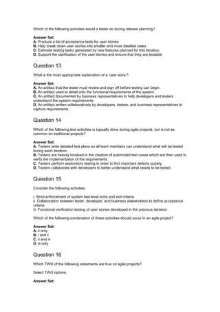 Which of the following activities would a tester do during release planning?
Answer Set:
A. Produce a list of acceptance tests for user stories
B. Help break down user stories into smaller and more detailed tasks.
C. Estimate testing tasks generated by new features planned for this iteration.
D. Support the clarification of the user stories and ensure that they are testable
Question 13
What is the most appropriate explanation of a ‘user story’?
Answer Set:
A. An artifact that the tester must review and sign off before testing can begin.
B. An artifact used to detail only the functional requirements of the system.
C. An artifact documented by business representatives to help developers and testers
understand the system requirements.
D. An artifact written collaboratively by developers, testers, and business representatives to
capture requirements.
Question 14
Which of the following test activities is typically done during agile projects, but is not as
common on traditional projects?
Answer Set:
A. Testers write detailed test plans so all team members can understand what will be tested
during each iteration.
B. Testers are heavily involved in the creation of automated test cases which are then used to
verify the implementation of the requirements.
C. Testers perform exploratory testing in order to find important defects quickly.
D. Testers collaborate with developers to better understand what needs to be tested.
Question 15
Consider the following activities:
i. Strict enforcement of system test level entry and exit criteria.
ii. Collaboration between tester, developer, and business stakeholders to define acceptance
criteria.
iii. Functional verification testing of user stories developed in the previous iteration.
Which of the following combination of these activities should occur in an agile project?
Answer Set:
A. ii only
B. i and ii
C. ii and iii
D. iii only
Question 16
Which TWO of the following statements are true on agile projects?
Select TWO options.
Answer Set:
 